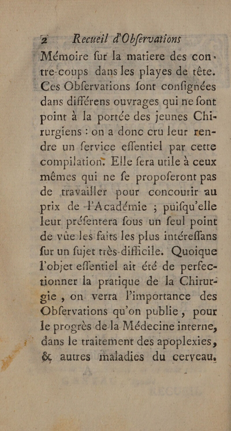 dans différens ouvrages qui ne font point a la portée Host jeunes Chi- rurgiens : on a donc cru leur ren- dre un fervice eflentiel par cette compilation. Elle fera utile à ceux mêmes qui ne fe propoferont pas de travailler pour concourir au prix de PAcadémie ; puifqu'elle leur préfentéra fous un feul point de vüûe:les faits les plus intéreffans fur un fuet très-difficile. Quoique l'objet effentiel air été de perfec- tionner la pratique de la Chirur- le progrès dela Médecine interne, dans le traitement des apoplexies, &amp; autres maladies du cerveau.
