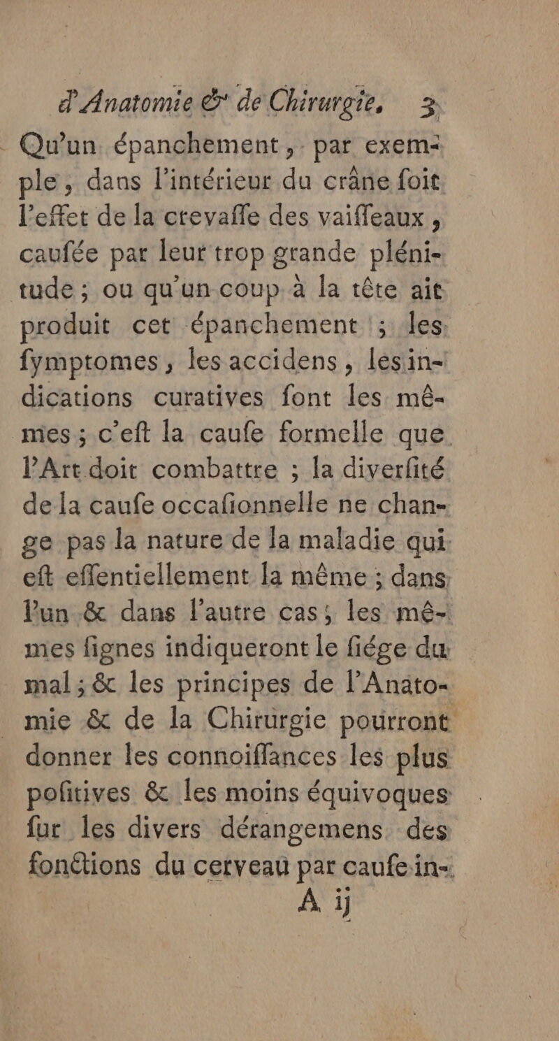 - Qu'un épanchement ,. par exem- ple, dans l’intérieur du crâne foit. l'effet de la crevafle des vaiffeaux , caufée par leur trop grande pléni- tude ; ou qu'un coup à la tête ait produit cet épanchement !; les. fymptomes, les accidens , lesin- dications curatives font les mê- mes ; c’eft la caufe formelle que PArtdoit combattre ; la diverfité de la caufe occafionnelle ne chan- ge pas la nature de [a maladie qui. eft effentiellement la même ; dans: Pun_.&amp; dans l’autre cas; les mê- mes fignes indiqueront le fiége du mal ; &amp; les principes de l’Anato- mie &amp; de la Chirurgie pourront donner les connoiffances les plus pofitives &amp; les moins équivoques fur les divers dérangemens. des fonétions du cerveau par caufein- A i