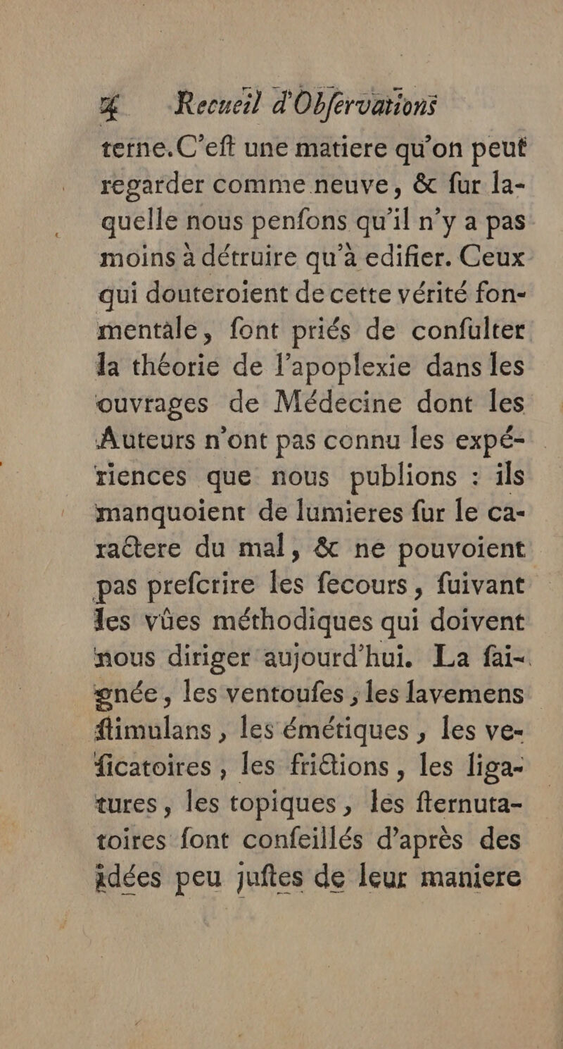 terne.C'eft une matiere qu’on peut regarder comme neuve, &amp; fur la- quelle nous penfons qu’il n’y a pas moins à détruire qu'a edifier. Ceux qui douteroient de cette vérité fon- mentale, font priés de confülter la théorie de l’apoplexie dans les ouvrages de Médecine dont les Auteurs n'ont pas connu les expé- riences que nous publions : ils manquoient de lumieres fur le ca- raétere du mal, &amp; ne pouvoient pas prefcrire tés fecours , fuivant les vûes méthodiques qui doivent nous diriger aujourd'hui. La fai- gnée, les ventoufes ; les lavemens flimulans , les émétiques , les ve- ficatoires , les fridtions , les liga- tures, les topiques, les fternuta- toires font confeillés d’après des idées peu juftes de leur maniere