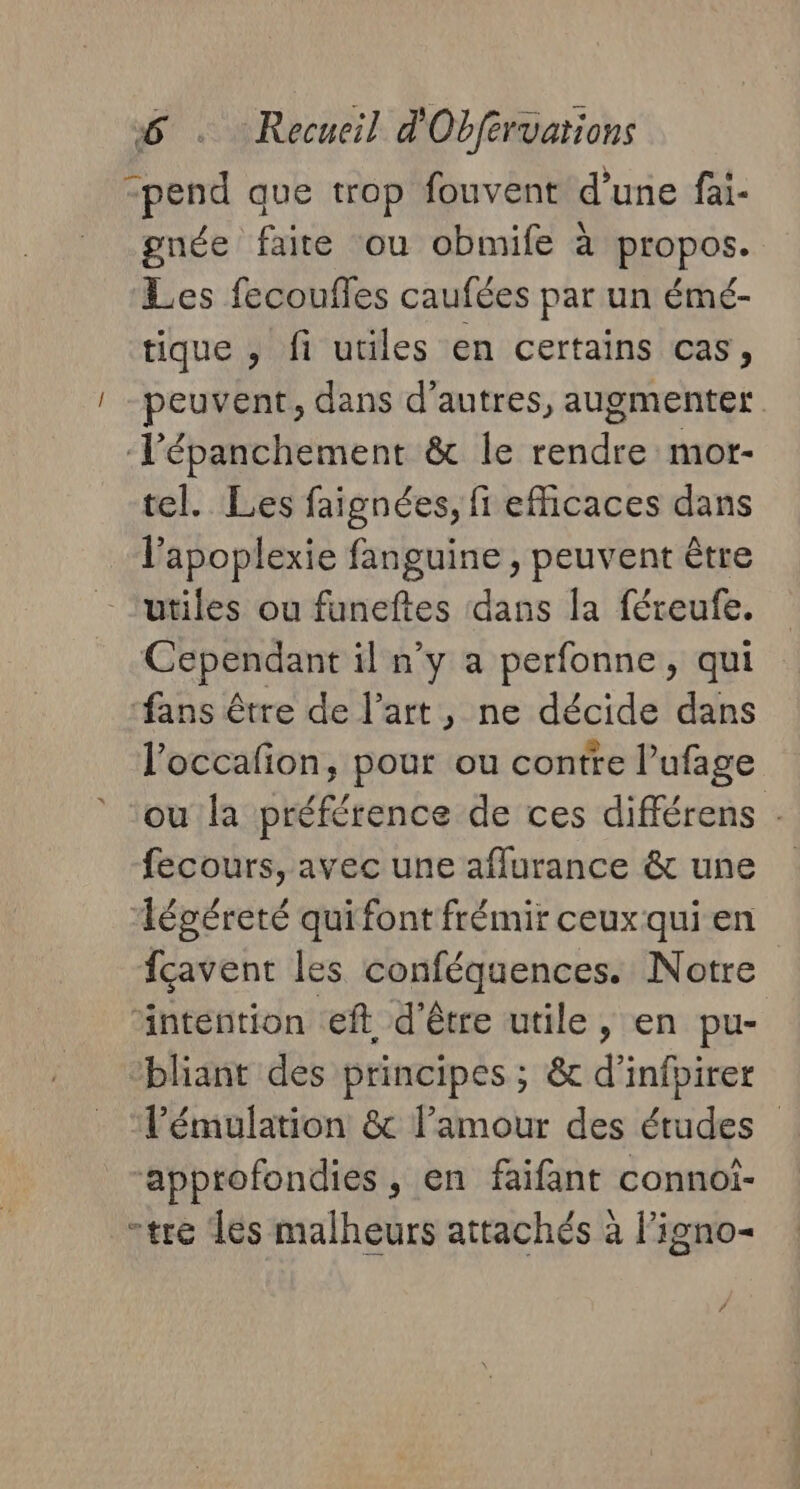 “pend que trop fouvent d'une fai- gnée faire ou obmife à propos. Les fecoufles caufées par un émé- tique , fi utiles en certains cas, peuvent, dans d’autres, augmenter ‘Tépanchement &amp; le rendre mot- tel. Les faignées, fi efficaces dans l’apoplexie fanguine , peuvent être utiles ou funeftes dans la féreufe. Cependant il n’y a perfonne, qui ‘fans être de l’art, ne décide dans l’occafion, pour ou contre l’ufage ou la préférence de ces différens . fecours, avec une aflurance &amp; une égéreté quifont frémir ceuxqui en fcavent les conféquences. Notre intention .eft, d’être utile , en pu- ‘bliant des principes ; &amp; d’infpirer l’émulation &amp; l'amour des études approfondies, en faifant connoi- -tre Tes malheurs attachés à l'igno-