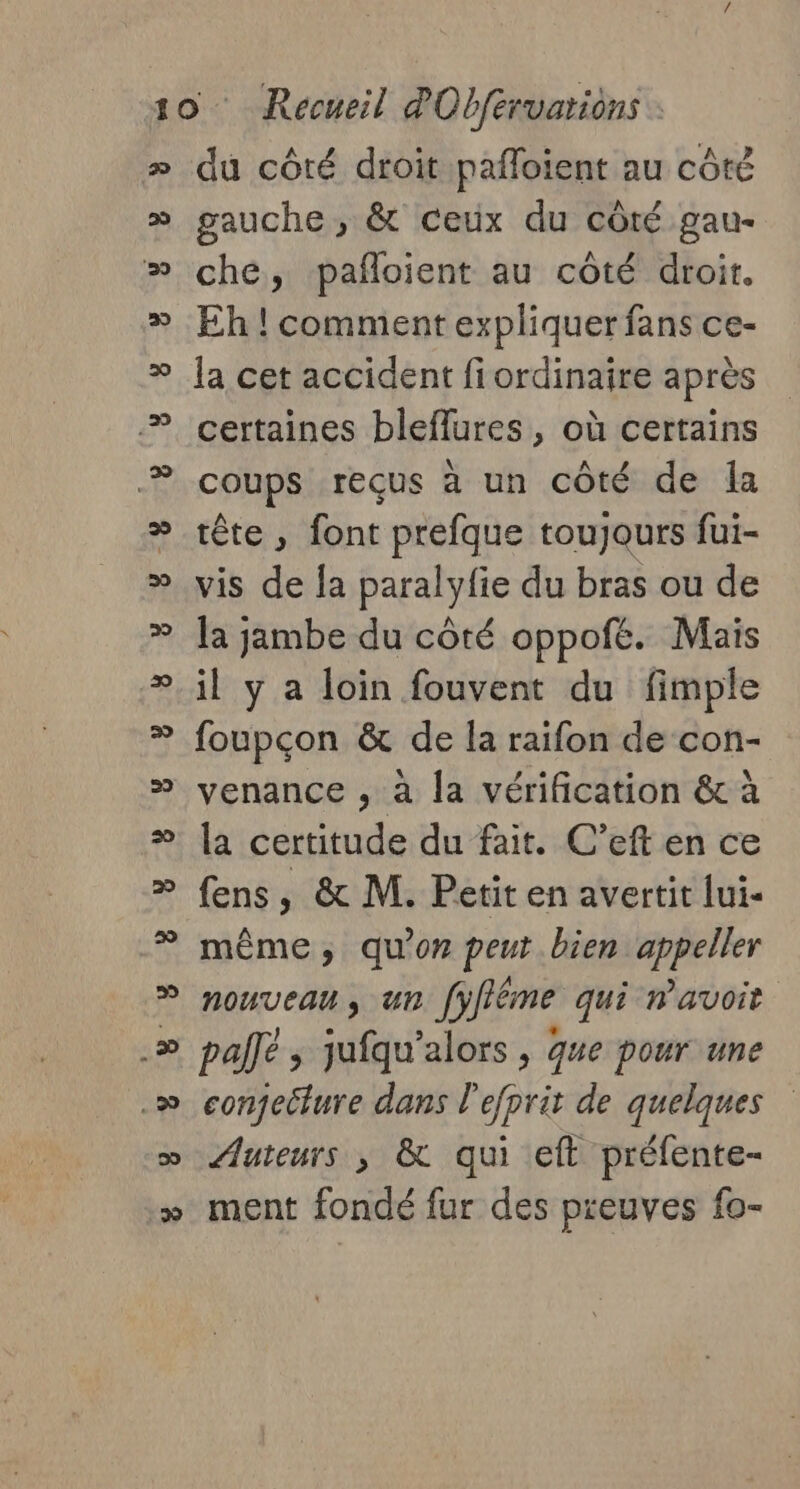 du côté droit pafloient au côté gauche , &amp; ceux du côté gau- che, pañloient au côté droit. Eh ! comment expliquer fans ce- la cet accident fiordinaire après certaines bleflures, où certains coups reçus à un côté de {a tête , font prefque toujours fui- vis de la paralyfie du bras ou de la jambe du côté oppofé. Mais il y a loin fouvent du fimple foupçon &amp; de la raifon de con- venance , à la vérification &amp; à la certitude du fait. C’eft en ce fens, &amp; M. Petit en avertit lui- même, qu'on peut bien appeller nouveau, un [yfféme qui avoit pallé ; jufqu’alors , que pour une conjecture dans l'efprit de quelques Auteurs ; &amp; qui eft préfente- ment fondé fur des preuves fo- YU ÿ Y YO Y Y U y Y LE ÿ à ÿ Y 9 Y L'y y y y