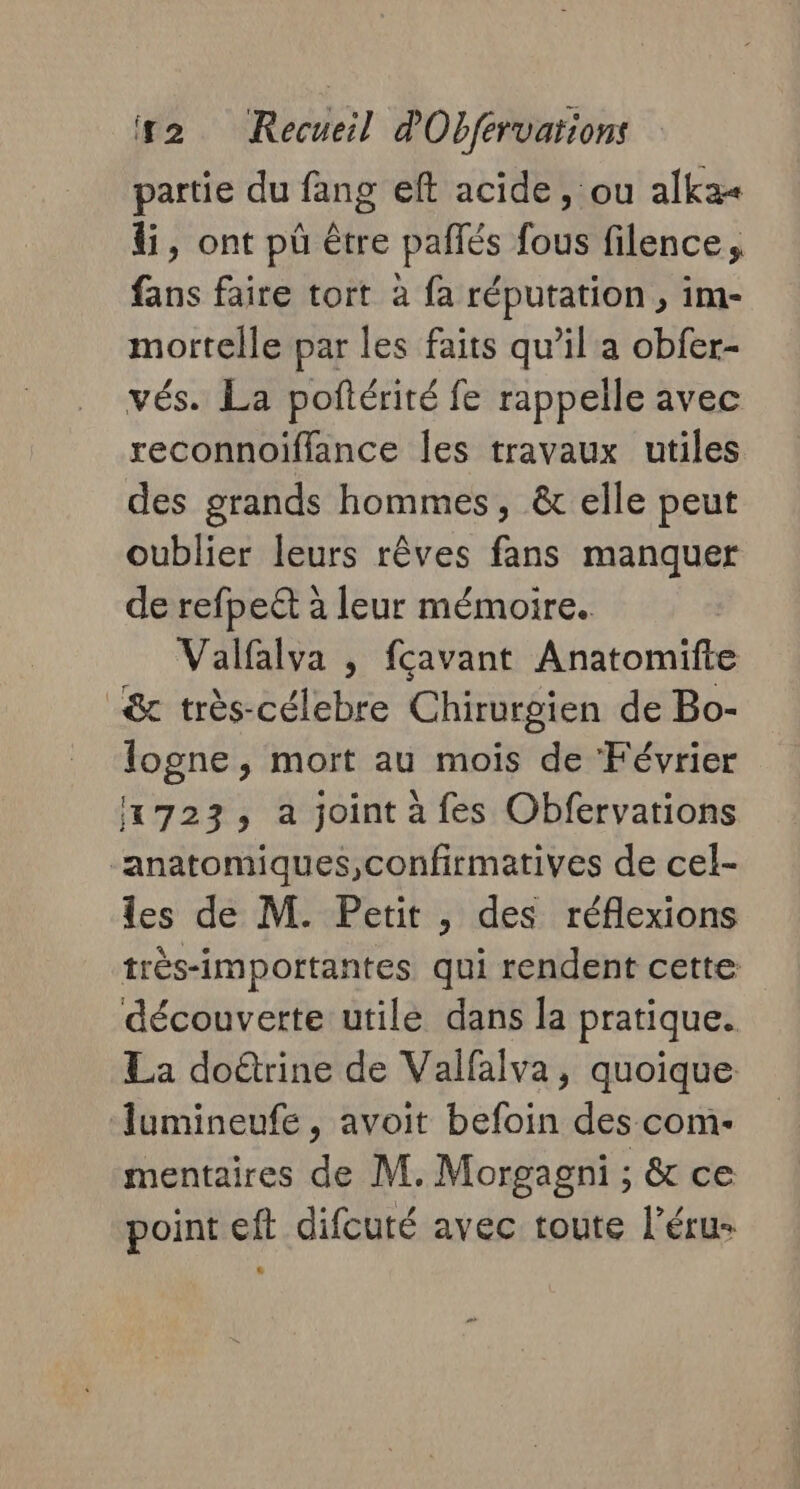 partie du fang eft acide, ou alka« &amp;, ont pü être pañlés fous filence, fans faire tort à fa réputation , im- mortelle par les faits qu’il a obfer- vés. La poftérité fe rappelle avec reconnoiffance Îles travaux utiles des grands hommes, &amp; elle peut oublier leurs rêves fans manquer de refpeët à leur mémoire. Valfalva , fçavant Anatomifte &amp; très-célebre Chirurgien de Bo- logne, mort au mois de Février 1723, à joint à fes Obfervarions “anatomiques,confirmatives de cel- les de M. Petit , des réflexions très-importantes qui rendent cette découverte utile dans la pratique. La doûtrine de Valfalva, quoique lumineufe , avoit befoin des com- mentaires de M. Morgagni ; &amp; ce point eft difcuté avec toute l’éru-