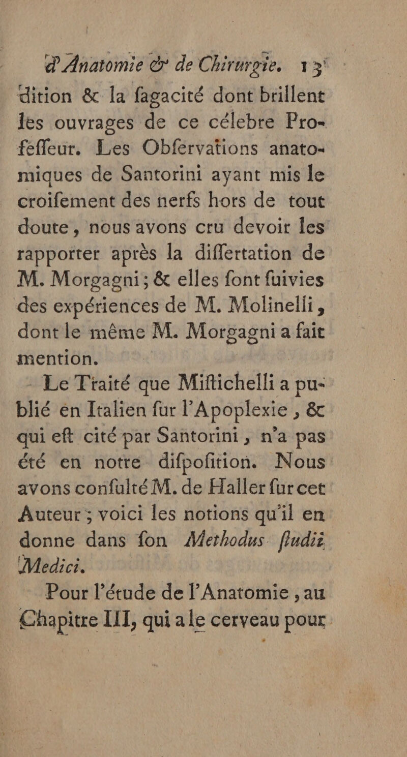 dition &amp; la fagacité dont brillent les ouvrages de ce célebre Pro- fefleur. Les Obfervations anato- miques de Santorini ayant mis le croifement des nerfs hors de tout doute, nous avons cru devoir Îles rapporter après la diflertation de M. Morgagni ; &amp; elles font fuivies des expériences de M. Molinelli, dont le même M. Morgagni a fait mention. | Le Traité que Mifichelli a a sa blié en Italien fur l’Apoplexie , &amp; qui eft cité par Santorini, n'a pas été en notre difpoftion. Nous avons confuité M. de Haller fur cet . Auteur; voici les notions qu'il en donne dans fon Æerhodus fludiz Medici. Pour l'étude de l’Anatomie , au Chapitre IL, qui ale cerveau pour