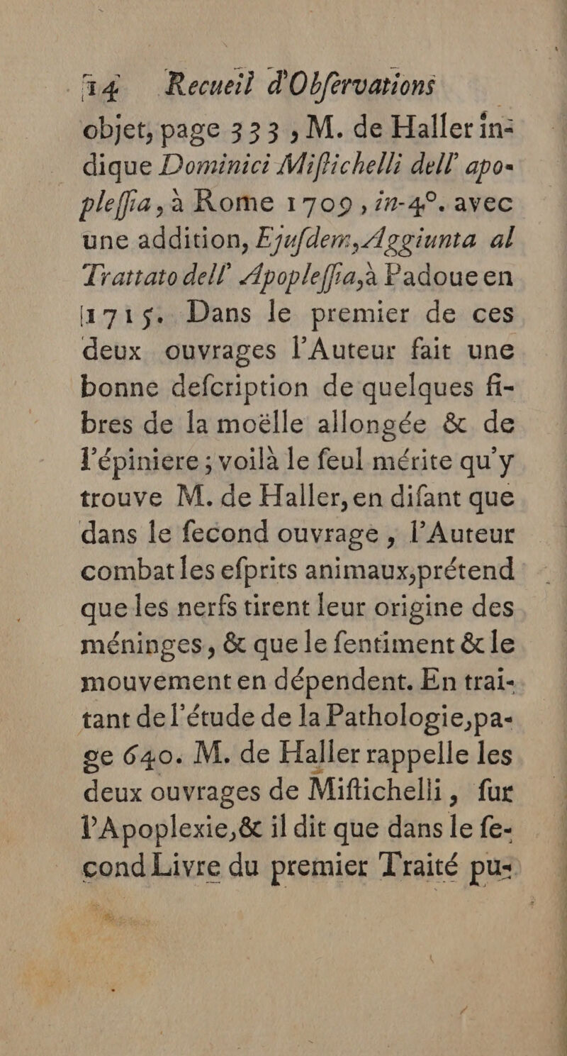 objet, page 333 ; M. de Haller in: dique Dominici Miffichelli dell apo- pleffa,à Rome 1709, in-4°. avec une addition, Eyw/dem, Aggiunta al Trattato dell Apopleffia,à Padoue en a715. Dans le premier de ces deux ouvrages l’Auteur fait une bonne defcription de quelques fi- bres de la moëlle allongée &amp; de l'épiniere ; voila le feul mérite qu'y trouve M. de Haller, en difant que dans le fecond ouvrage , l’Auteur combat les efprits animaux;prétend que les nerfs tirent leur origine des méninges, &amp; que le fentiment &amp; le mouvement en dépendent. En trai- tant de l'étude de la Pathologie,pa- se 640. M. de Haller rappelle les deux ouvrages de Miftichelli, fur V'Apoplexie,&amp; il dit que danslefe- ! cond Livre du premier Traité pus