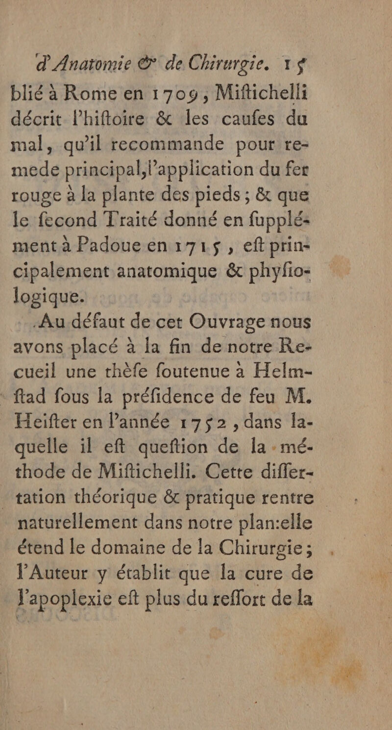 blié à Rome en 1709, Mifichelli décrit lhiftoire &amp; les caufes du mal, qu’il recommande pour re- mede principal, application du fer rouge à la plante des pieds ; &amp; que le fecond Traité donné en fupplé: ment à Padoueen:715$, eftprin- cipalement anatomique &amp; phyfio- logique. Au défaut de cet Ouvrage nous avons placé à la fin de notre Re- cueil une thèfe foutenue à Helm- * ftad fous la préfidence de feu M. Heifter en l’année 17$2, dans la- quelle il eft queftion de la : mé- thode de Mifichelli. Cette difier- tation théorique &amp; pratique rentre naturellement dans notre plan:elle étend le domaine de la Chirurgie; l’Auteur y établit que la cure de J'apoplexie eft plus du reffort de la