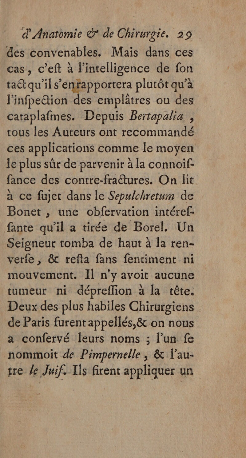 des convenables. Mais dans ces cas, c’eft à l'intelligence de fon ta qu’ils’ enfapportera plutôt qu’à l'infpeltion des emplâtres ou des cataplafmes. Depuis Bertapalia , tous les Auteurs ont recommandé ces applications comme le moyen le plus sûr de parvenir à la connoif- fance des contre-fratures. On lit a ce fujet dans le Sepulchretum de Bonet , une obfervation intéref- fante qu’il a tirée de Borel. Un Seigneur tomba de haut à la ren- verfe, &amp; refta fans fentiment ni mouvement. Il n’y avoit aucune tumeur ni dépreflion à la tête. . Deux des plus habiles Chirurgiens de Paris furent appellés,&amp; on nous a confervé Îeurs noms ; l’un fe nommoit de Pimpernelle , &amp; V'au- tre le Juif. Ils firent appliquer un