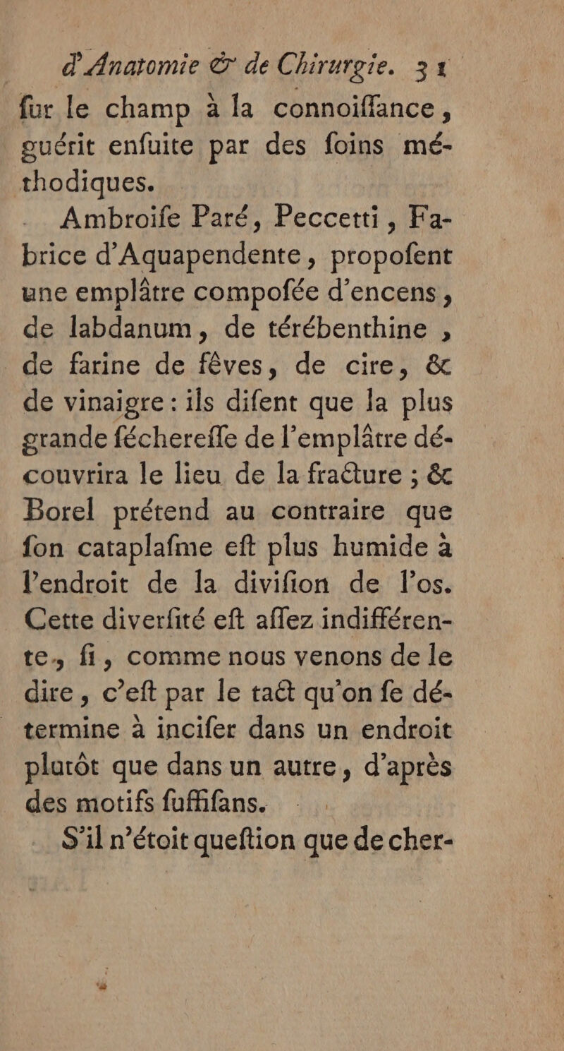 fur le champ à la connoiffance, guérit enfuite par des foins mé- thodiques. Ambroiïfe Paré, Peccetti, Fa- brice d’Aquapendente, propofent une emplâtre compofée d’encens, de labdanum, de térébenthine , de farine de fêves, de cire, &amp; de vinaigre : ils difent que la plus grande féchereile de l’emplâtre dé- couvrira le lieu de la fradture ; &amp;c Borel prétend au contraire que fon cataplafme eft plus humide à l'endroit de la divifion de l'os. Cette diverfité eft aflez indifféren- te. fi, comme nous venons de le dire, c’eft par le taët qu'on fe dé- _ termine à incifer dans un endroit plurôt que dans un autre, d’après des motifs fufans. S’il n’étoit queftion que de cher-