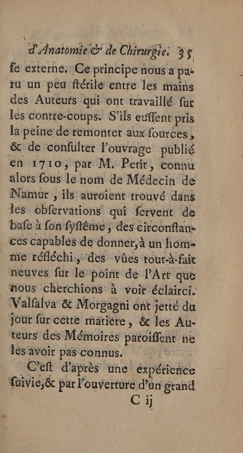 fe externe. Ce principe nous à pa ru un peu flérilé entre les mains des Auteurs qui ont travaillé fur les contte-coups. S'ils euffent pris la peine de remonter aux fources à &amp; de confüulter louvrage publié en 1710, pat M. Petit, connu alors fous lé nom de Médecin de Namur , ils auroient trouvé dans lés obfervations qui fervent de bafe à fon fyflême , des circonftan- cés capables de donner, à un homz me réfléchi. des vüûes tout-à:fait neuves fur lé point de l'Art que ous cherchions à voir éclairci. Valfalva &amp; Morgagni ont jetté du jour fur cette matière, &amp; les Au- teurs des Mémoires patoiffent ne Tes avoir pas connus. | | Ceft d'après une expérience füivie,;&amp; par l'ouverture d’an grand | Ci