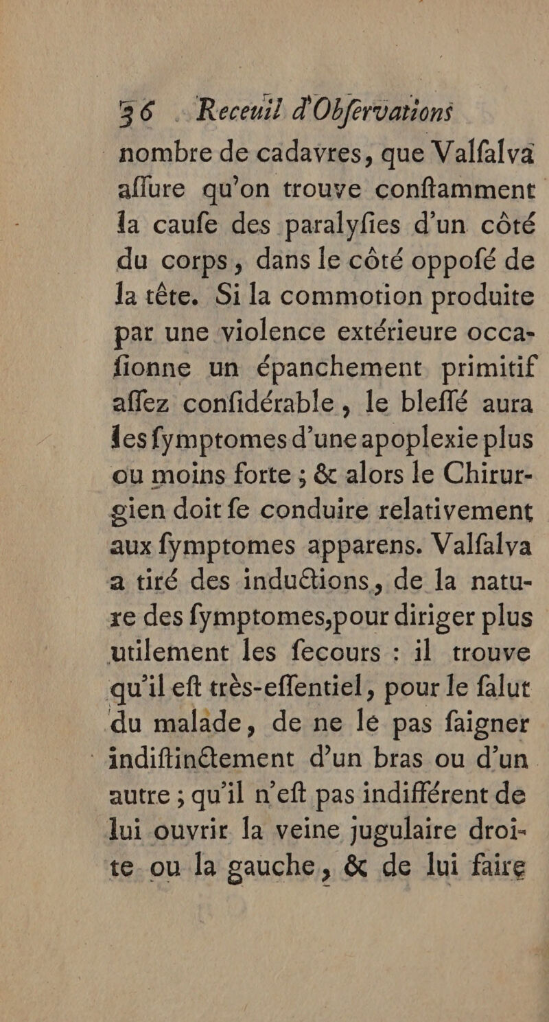 nombre de cadavres, que Valfalva aflure qu’on trouve conftamment la caufe des paralyfies d’un côté du corps, dans le côté oppofé de la tête. Si la commotion produite par une violence extérieure occa- fionne un épanchement primitif affez confidérable , le bleflé aura les fymptomes d’une apoplexie plus ou moins forte ; &amp; alors le Chirur- gien doit fe conduire relativement aux fymptomes apparens. Valfalva a tiré des induétions, de la natu- re des fymptomes,pour diriger plus utilement les fecours : il trouve qu'il eft très-effentiel, pour le falut du malade, de ne le pas faigner indiftinétement d’un bras ou d’un autre ; qu'il n’eft pas indifférent de lui ouvrir la veine jugulaire droi- te. ou la gauche, &amp; de lui faire