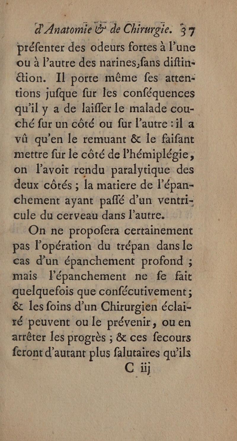 préfenter des odeurs fortes à l’une ou à l’autre des narines,fans diftin- étion. Il porte même fes atten- tions jufque fur les conféquences qu'il y a de laifler le malade cou- ché fur un côté ou fur l’autre :il a vû qu'en le remuant &amp; le faifant mettre fur le côté de lhémiplégie, on lavoit rendu paralytique des deux côtés ; la matiere de l’épan- chement ayant pañlé d'un ventri- cule du cerveau dans l’autre. On ne propofera certainement pas l'opération du trépan dansle cas d’un épanchement profond ; mais l'épanchement ne fe fait quelquefois que confécutivement ; &amp; les foins d’un Chirurgien éclai- té peuvent ou le prévenir, ouen arrêter les progrès ; &amp; ces fecours feront d'autant plus falutaires qu'ils C iÿ