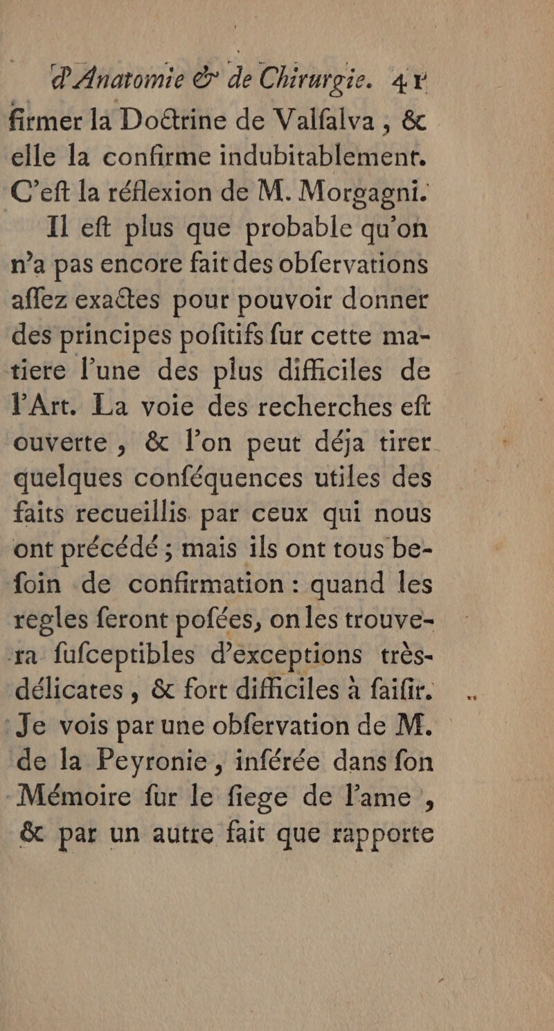 firmer la Dotrine de Valfalva , &amp; elle la confirme indubitablement. C’eft la réflexion de M. Morgagni. Il eft plus que probable qu'on n’a pas encore fait des obfervations affez exaftes pour pouvoir donner des principes pofitifs fur cette ma- tiere l’une des plus difficiles de PArt. La voie des recherches eft ouverte ; &amp; l’on peut déja tirer quelques conféquences utiles des faits recueillis par ceux qui nous ont précédé ; mais ils ont tous be- foin de confirmation : quand les régles feront pofées, on les trouve- ra fufceptibles d’exceptions très- délicates , &amp; fort difficiles à failir. . Je vois par une obfervation de M. de la Peyronie , inférée dans fon : Mémoire fur le fiege de l'ame, &amp; par un autre fait que rapporte