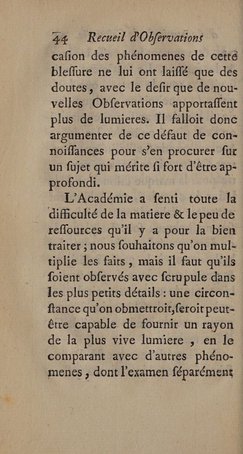 cafion des phénomenes de cette bieflure ne lui ont laiflé que des doutes, avec le defir que de nou- velles Obfervations apportaflent plus de lumieres. I] falloit donc argumenter de ce défaut de con- noiïflances pour s’en procurer fur un fujet qui mérite fi fort d'être ap- profondi. L'Académie a fenti toute Îa difficulté de la matiere &amp; le peu de reflources qu'il y a pour la bien traiter ; nous fouhaitons qu’on mul- tiplie les faits, mais il faut qu'ils foient obfervés avec feru pule dans les plus petits détails : une circon- france qu'on obmettroit,feroit peut- être capable de fournir un rayon de la plus vive lumiere , en le comparant avec d'autres phéno- menes , dont l'examen féparément