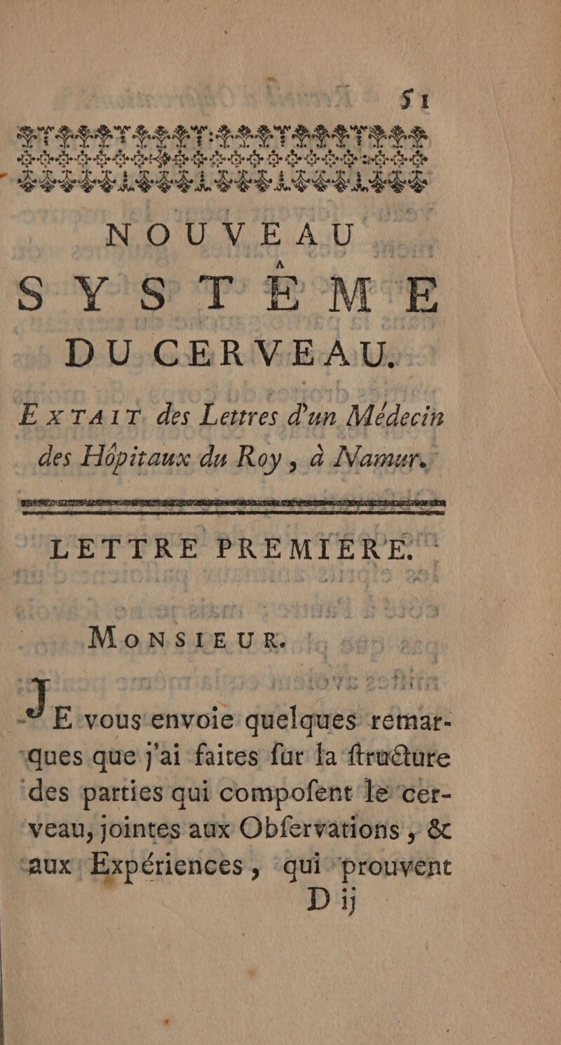 DU CERVEAU. ExTA1T. des Lettres d'un Médecin des Hôpitaux du Roy, à Namur LETTRE PREMIERE. : | MONSIEUR: !; 44 : | Jr vous'envoie quelques remar- ques que j'ai faites fur la ftruêture ‘des parties qui compofent le cer- veau, jointes aux Obfervations ; &amp; F , + \ NS des D it aux: Expériences, qui prouvent D ï,