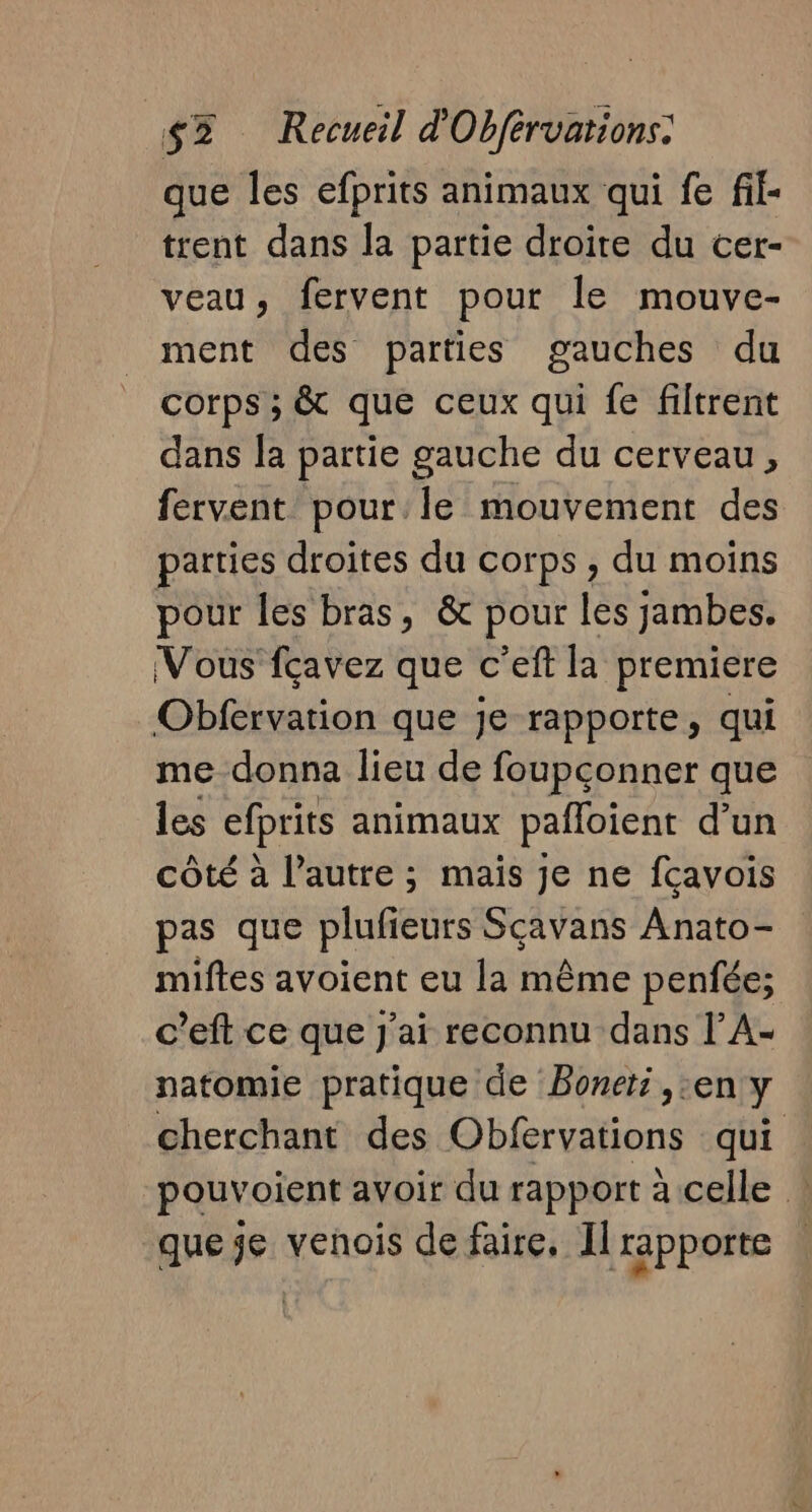 que les efprits animaux qui fe fil- trent dans la partie droite du cer- veau, fervent pour le mouve- ment des parties gauches du corps ; &amp; que ceux qui fe filtrent dans la partie gauche du cerveau, fervent pour le mouvement des parties droites du corps , du moins pour les bras, &amp; pour les jambes. Vous fçavez que c’eft la premiere Obfervation que je rapporte, qui me donna lieu de foupçonner que les efprits animaux pafloient d’un côté à l’autre ; mais je ne fcavois pas que plufieurs Sçavans Anato- miftes avoient eu la même penfée; c’eft ce que J'ai reconnu dans l’A- natomie pratique de Boneti ,:en y cherchant des Obfervations qui pouvoient avoir du rapport à celle : queje venois de faire, Il rapporte