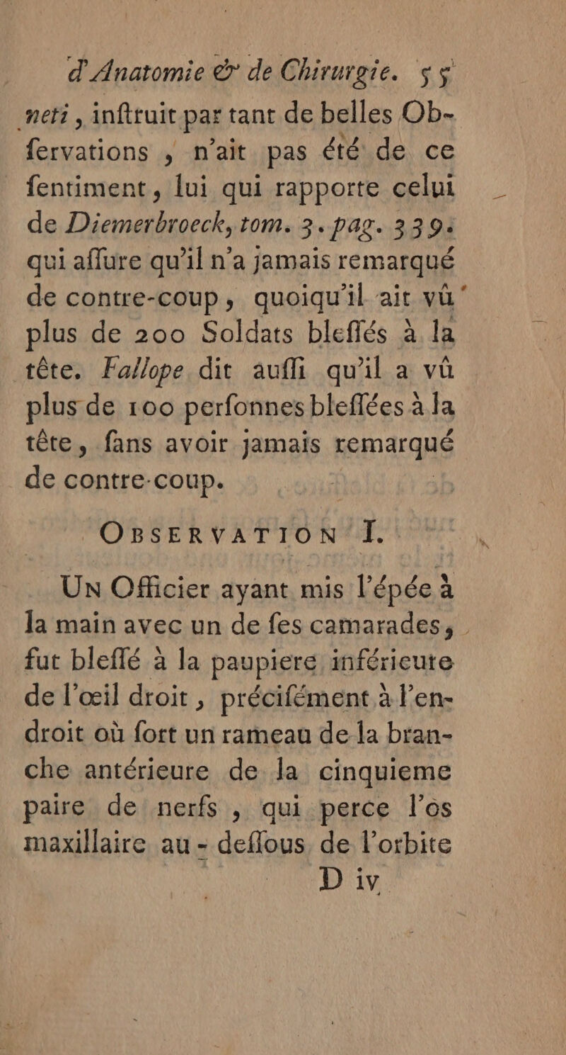 neti, infttuit par tant de belles Ob- fervations ; n'ait pas été de ce fentiment, lui qui rapporte celui de Diemerbroeck, 10m. 3. PAZ. 33 94 qui aflure qu’il n'a jamais remarqué plus de 200 Soldats bleffés à la tête. Fallope dit aufli qu'il a vû plus de 100 perfonnes bleflées à Ja tête, fans avoir jamais Kemarqué de contre-coup. OBSERVATION I. UN Officier ayant mis l'épée à la main avec un de fes camarades, fut bleflé à la paupiere inférieure de l'œil droit , précifément à l’en- droit où fort un rameau dela bran- che antérieure de la cinquieme paire de nerfs , qui perce l'os maxillaire au - deflous, de l'orbite Le