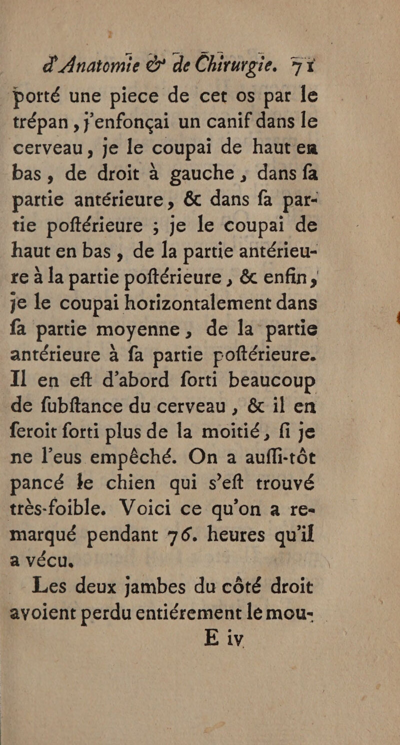 potté une piece de cet os par le trépan , j'enfonçai un canif dans le cerveau, Je le coupai de hauten bas, db droit à gauche ; dans fa partie antérieure, &amp; dans fa par- tie poftérieure ; Je le coupai de haut en bas , de la partie antérieu- re à la partie poftérieure , &amp; enfin, je le coupai horizontalement dans fa partie moyenne, de la partie antérieure à fa partie poftérieure. Il en eft d’abord forti beaucoup de fubftance du cerveau, &amp; il en feroit forti plus de la moitié, fi je ne l’eus empêché. On a aufli-tôt pancé le chien qui s’eft trouvé très-foible. Voici ce qu’on a re- marqué pendant 76. heures qu'il a vécu. Les deux jambes du côté droit avoient perdu entiérement lémou- E iv