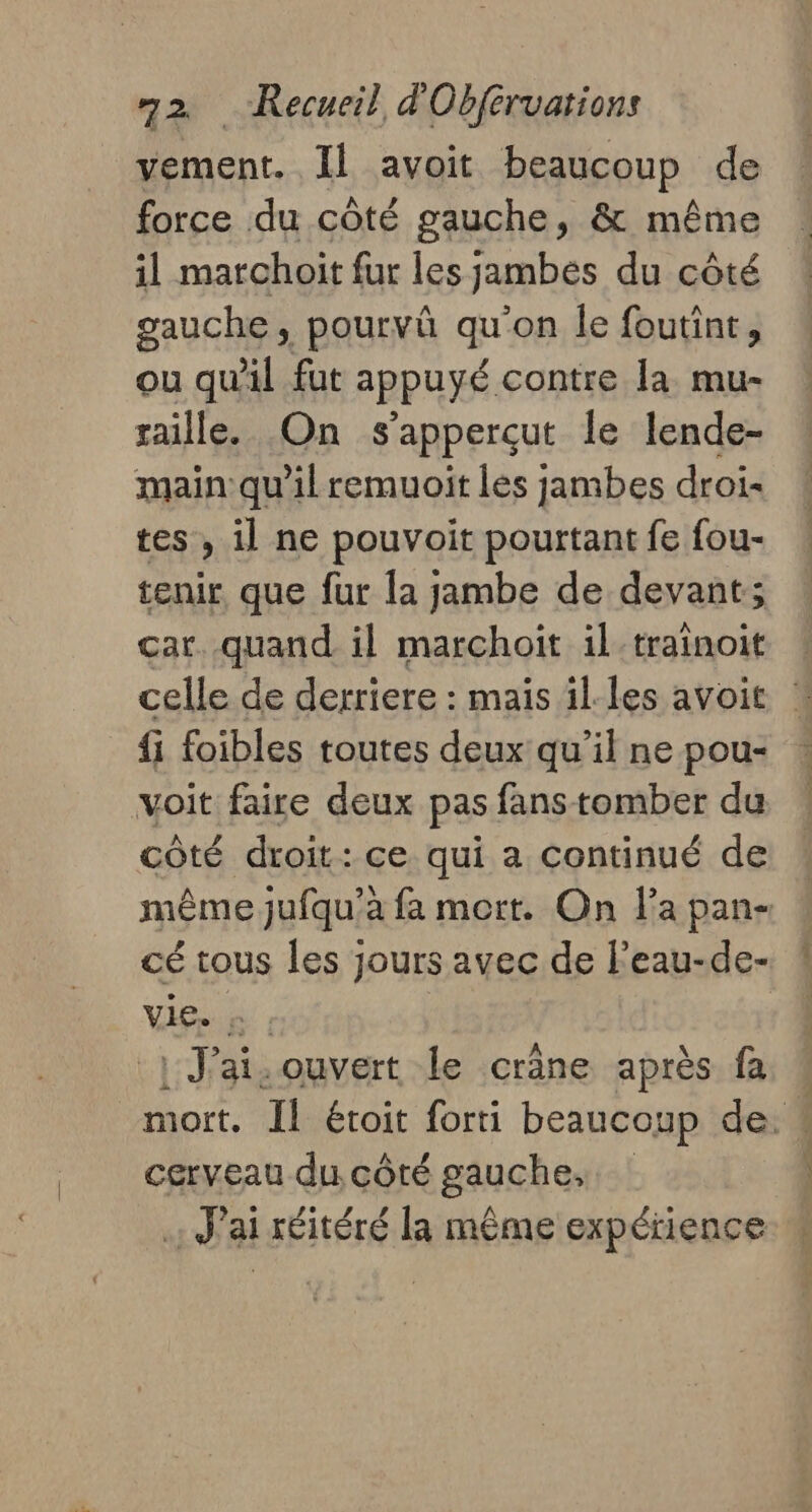 vement. Il avoit beaucoup de force du côté gauche, &amp; même il marchoit fur les jambes du côté gauche, pourvû qu'on le foutint, ou qu'il fat appuyé contre la mu- saille. On s apperçut le lende- main qu'il remuoit les jambes droi- tes , il ne pouvoit pourtant fe fou- tenir que fur la jambe de devant; car. quand il marchoit il-trainoit celle de derriere : mais il-les avoit | fi foibles toutes deux qu’il ne pou- voit faire deux pas fans tomber du côté droit: ce qui a continué de même jufqu’à fa mort. On l’a pan- cé tous les jours avec de leau-de- vis, | J'ai. ouvert le crâne après fa « mort, Il étoit forti beaucoup de. cerveau du côté gauche, .: J'ai réitéré la même expérience