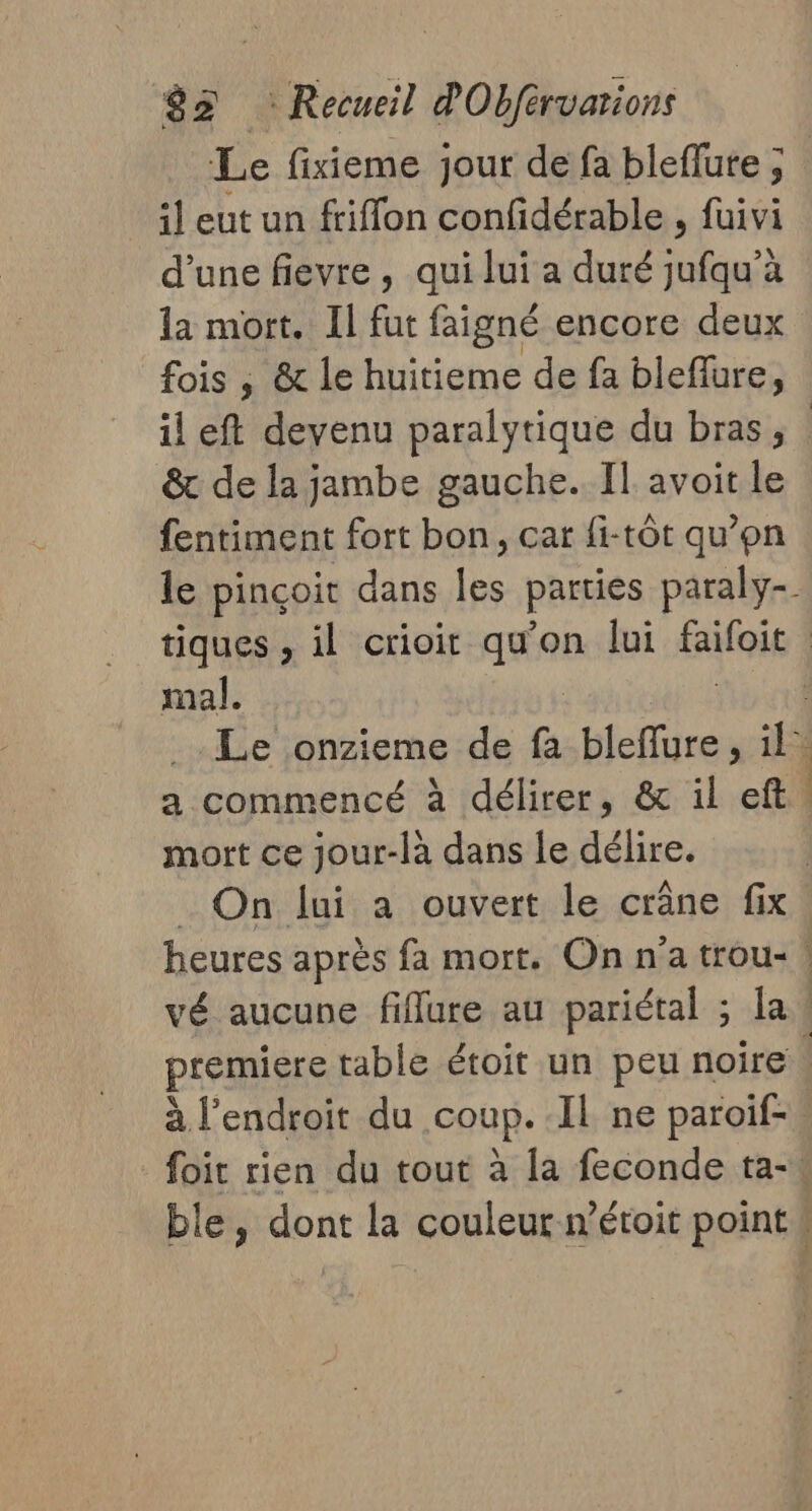 Le fixieme jour de fa bleflute ; il eut un friflon confidérable , fuivi d’une fievre , qui lui a duré jufqu’à la mort. Il fur faigné encore deux fois , &amp; le huitieme de fa blefure, &amp; de la jambe gauche. Il avoit le fentiment fort bon, car fi-tôt qu’on mal. mort ce jour-là dans le délire. On lui a ouvert le crâne fix Tr nt 1 vé aucune fiffure au pariétal ; la