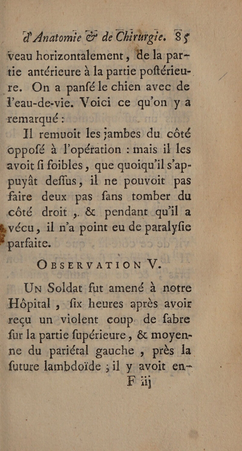 veau horizontalement , de la par- tie antérieure à la partie poftérieu- re. On a panfé le chien avec de Veau-de-vie. Voici ce qu'on ya remarqué : I1 remuoit les jambes du côté oppofé à à l'opération : mais ik les avoit fi foibles, que quoiqu'il s’ap- puyât deflus, il ne pouvoit pas faire deux pas fans tomber du côté droit ; &amp; pendant qu'il a Le , il n’a point eu de paralyfie parfaite. OBSERVATION V. UN Soldat fut amené à notre Hôpital , fix heures après avoir recu un violent coup. de fabre fur la partie fupérieure, &amp; moyen- ne du pariétal gauche , près la future lambdoïde ; il y avoit en- F ï]