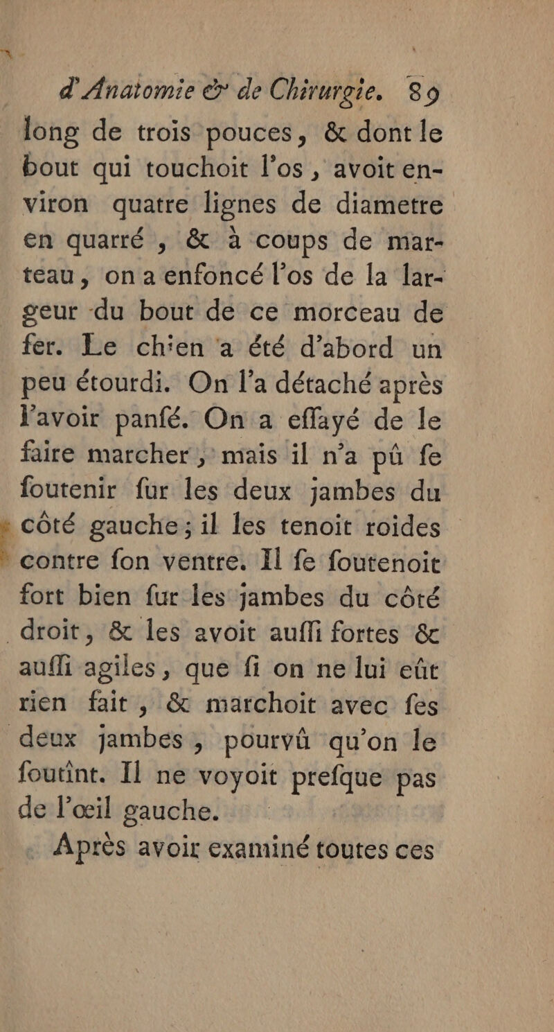 long de trois pouces, &amp; dont le bout qui touchoit l'os , avoit en- viron quatre lignes de diametre En quarré , &amp; à coups de mar- teau, on a enfoncé l’os de la lar- geur du bout de ce morceau de fer. Le chien ‘a été d’abord un peu étourdi. On l’a détaché après lavoir panfé. On a eflayé de le faire marcher ; mais il n’a pü fe foutenir fur les deux jambes du : côté gauche ; il les tenoit roides Le. fon ventre. Il fe foutenoit fort bien fur les jambes du côté droit, &amp; les avoit aufli fortes &amp; aufli agiles, que fi on ne lui eût rien fait, &amp; marchoit avec fes deux jambes, pourvû qu'on le foutint. Il ne voyoit prefque pas de l'œil gauche. Après avoir examiné toutes ces