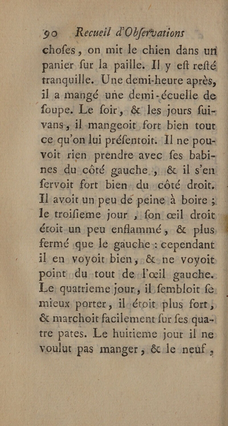 ke go Recueil d'Obfervarions chofes, on mit le chien dans uti panier fur la paille. Il y eft refté tranquille. Une demi-heure après, il a mangé une demi-écuelle de foupe. Le foir, &amp; les jours fui- vans, il mangeoïit fort bien tout ce qu'on lui préfentoit. Il ne pou- voit rien prendre avec fes babi- nes du côté gauche , :&amp; il s’en fervoit fort bien. du côté droit. Il avoit un peu dé peine à boire ; le troifieme jour , fon œil droit étoit un peu enflammé, &amp; plus fermé que lé gauche: cependant il en voyoit bien, &amp;-ne voyoit point du tout de l'œil gauche. Le quatrieme jour, il fembloit fe mieux portér, ilrétoit plus fort, &amp; marchoit facilement fur fes qua- tre pates. Le huirieme jour il ne voulut pas manger, &amp;le neuf,