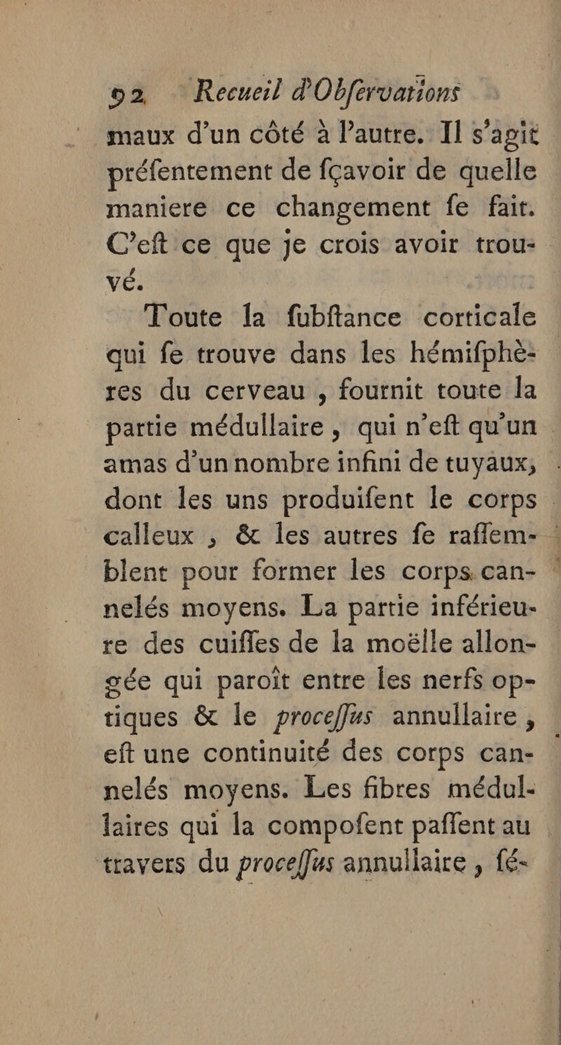 maux d’un côté à l’autre. II s’agit préfentement de fçavoir de quelle maniere ce changement fe fait. C’eft ce que je crois avoir trou- vÉ. Toute {a fubftance corticale qui fe trouve dans les hémifphèe- res du cerveau , fournit toute la partie médullaire, qui n’eft qu'un amas d'un nombre infini de tuyaux, dont les uns produifent le corps calleux ; &amp; les autres fe raflem- blent pour former les corps can- ? nelés moyens. La partie inférieu- re des cuifles de la moëlle allon- gée qui paroit entre les nerfs op- tiques &amp; le proceffus annullaire , eft une continuité des corps can- nelés moyens. Les fibres médul- laires qui la compofent pañfent au travers du proceffus annullaire , fé-