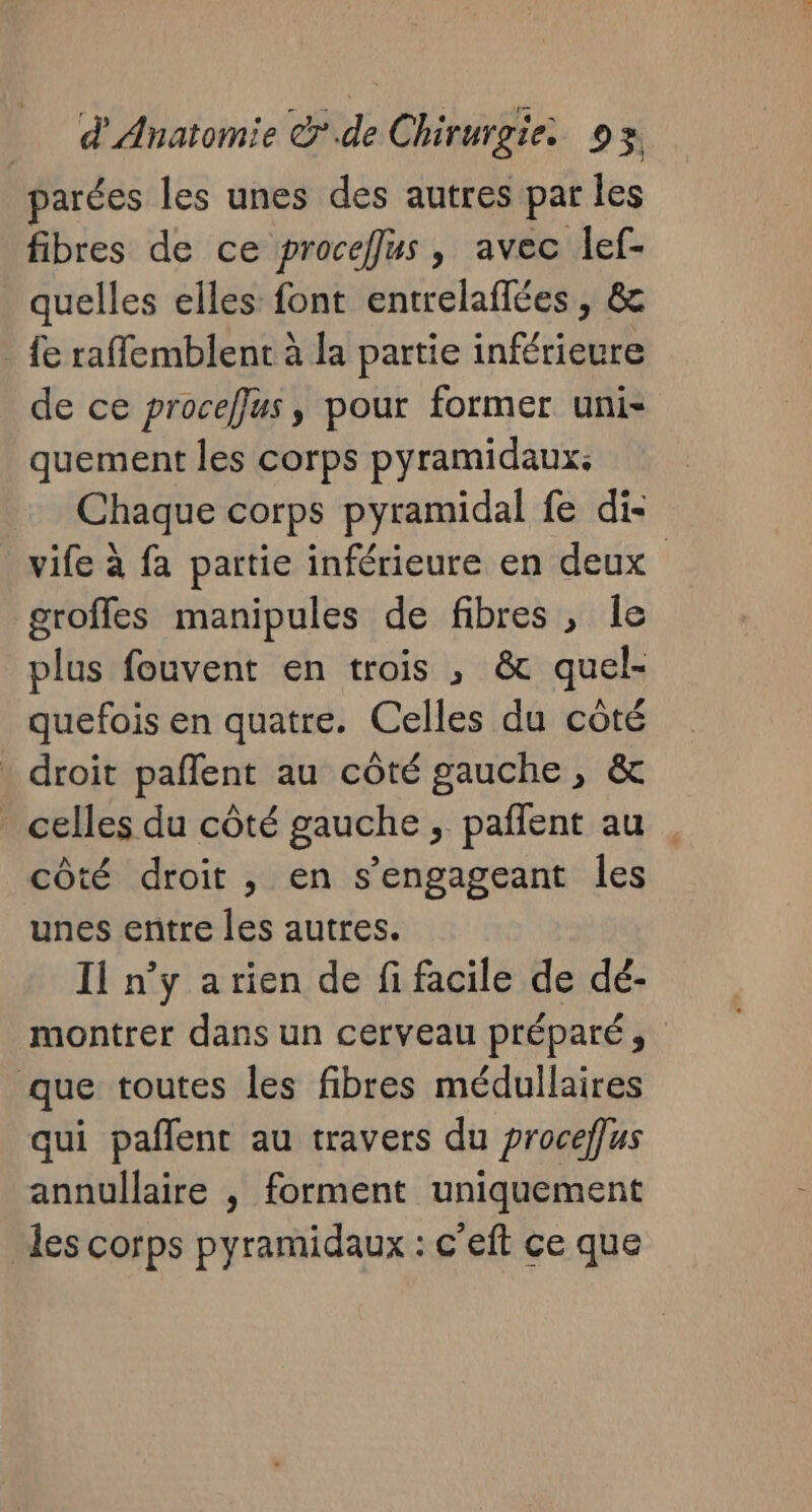 arées les unes des autres par les fibres de ce proceffus, avec lef- quelles elles font entrelaflées, &amp; _ fe raffemblent à la partie inférieure de ce proceffus, pour former uni- quement les corps pyramidaux: | Chaque corps pyramidal fe di- vife à fa partie inférieure en deux groffes manipules de fibres, le plus fouvent en trois , &amp; quel- quefois en quatre. Celles du côté . droit paflent au côté gauche, &amp; _ celles du côté gauche, pañfent au côté droit , en s’engageant les unes entre les autres. Il n’y arien de fi facile de dé- montrer dans un cerveau préparé, que toutes les fibres médullaires qui pañlent au travers du proceffus annullaire , forment uniquement des corps pyramidaux : c'eft ce que