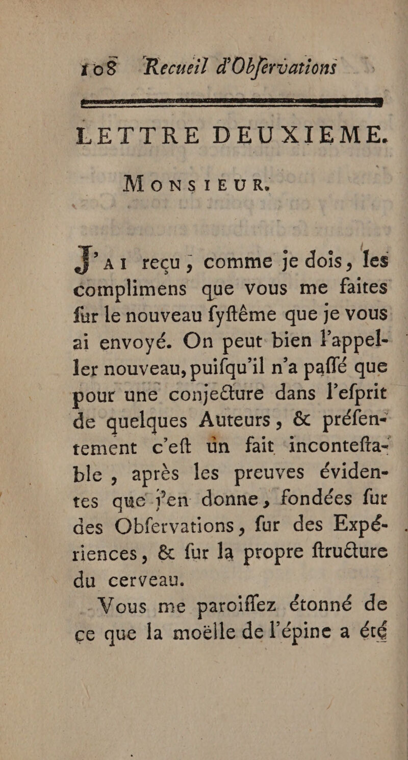 | | LETTRE DEUXIEME. MONSIEUR. J'ai recu; comme je dois, les complimens que vous me faites fur Le nouveau fyftême que je vous. ai envoyé. On peut bien Fappel- ler nouveau, puifqu'il n’a pañlé que pour une conjeéture dans l'efprit de quelques Auteurs, &amp; préfen- tement c’eft ün fait incontefta- ble , sy les preuves éviden- tes que jen donne, fondées fur des Obfervations, fur des Expé- riences, &amp; fur la propre firuêture du cerveau. | | -Mous me paroiflez étonné de ce que la moëlle de l'épine a été