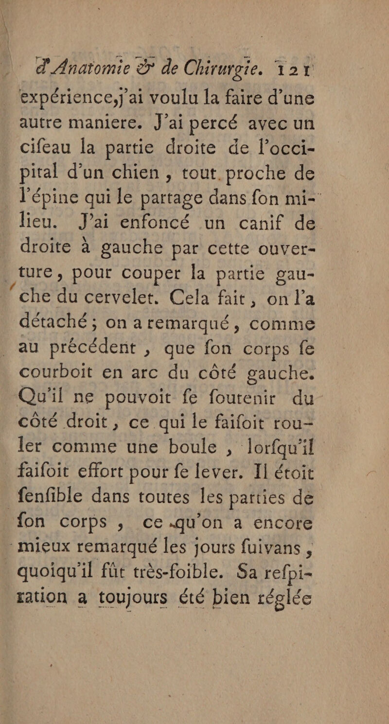 expérience,j'ai voulu [a faire d’une autre maniere. J'ai percé avec un cifeau la partie droite de l’occi- pital d’un chien , tout proche de l'épine qui le partage dans fon mi- lieu. J'ai enfoncé un canif de droite à gauche par cette ouver- ture, pour couper Îa partie gau- ‘che du cervelet. Cela fait, on l’a détaché ; on aremarqué, comme au précédent , que fon corps fe courboit en arc du côté gauche. Qu'il ne pouvoit fe foutenir du côté droit, ce qui le faifoit rou- ler comme une boule , lorfqu'il faifoit effort pour fe lever. Il étoit fenfible dans toutes les parties de fon COrPS ,; Ce .qu'on à encore mieux remarqué les jours fuivans, quoiqu'il fût très-foible. Sa refpi- ration à toujours été bien réglée