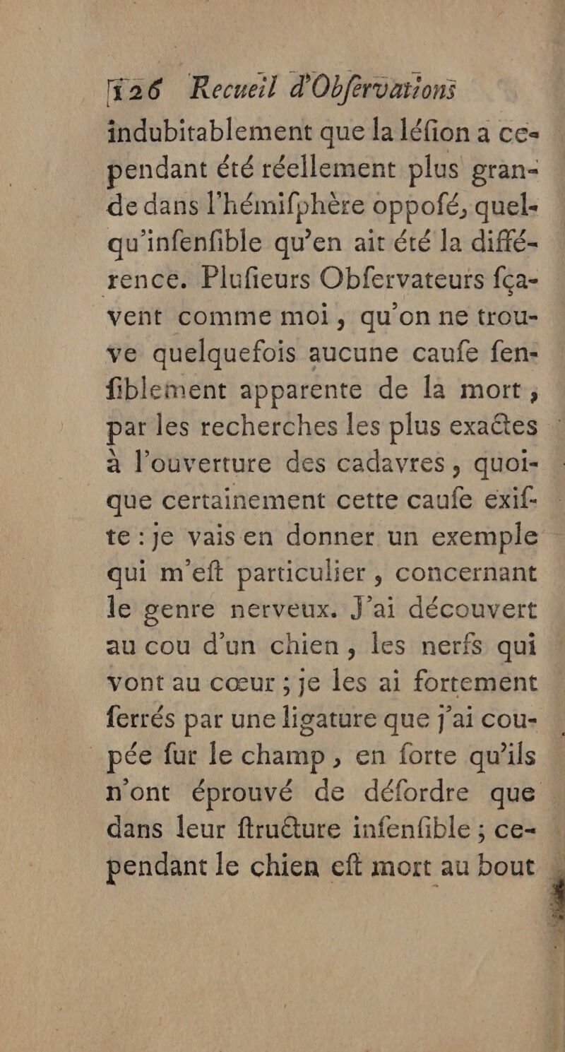 indubitablement que la léfion a ce- endant été réellement plus gran- de dans l'hémifphère oppofé, quel- qu'infenfible qu’en ait été la diffé- rence. Plufieurs Obfervateurs fça- vent comme moi, qu'on ne trou- ve quelquefois aucune caufe fen- fiblement apparente de la mort, par les recherches les plus exaétes à l'ouverture des cadavres, quoi- _ que certainement cette caufe exif- te :Je vaisen donner un exemple qui m'eft particulier , concernant le genre nerveux. J'ai découvert au cou d’un chien, les nerfs qui Yont au cœur ; Je les ai fortement ferrés par une ligature que j'ai cou- _pée fur le champ, en forte qu’ils n'ont éprouvé de défordre que : dans leur ftruêture infenfible ; ce- pendant le chien eft mort au bout 4