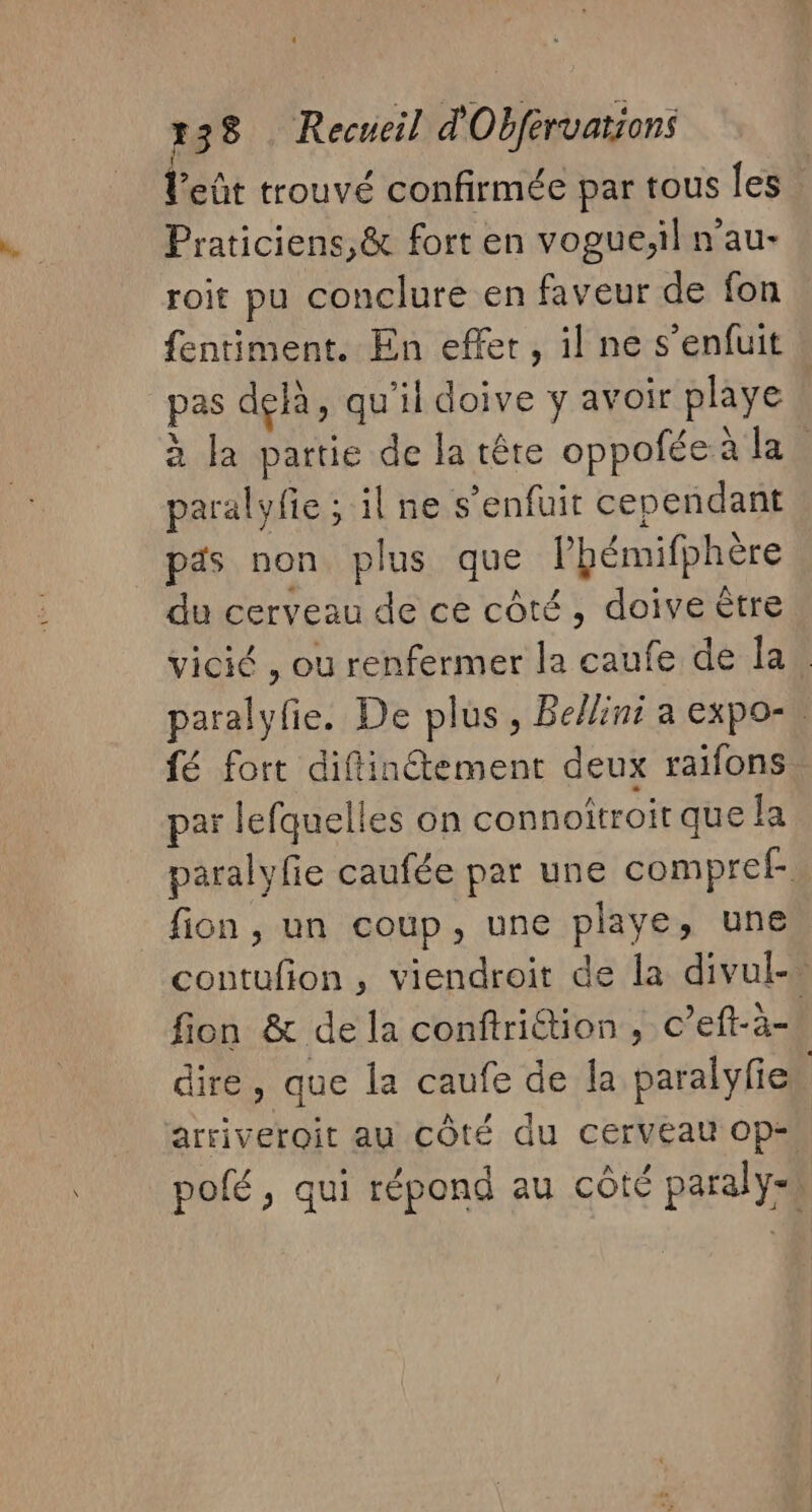 leût trouvé confirmée par tous les Praticiens,&amp; fort en vogue;il n’au- roit pu conclure en faveur de fon fentiment. En effer, il ne s'enfuit pas delà, qu'il doive y avoir playe à la partie de la tête oppofée à la paralyfie ; il ne s'enfuit cependant pas non plus que Phémifphère du cerveau de ce côté, doive être vicié , ou renfermer la caufe de la . paralyfie. De plus, Belin a expo-\ fé fort diftinétement deux raïfons par lefquelles on connoitroit que la paralyfie caufée par une compref- fion , un coup, une playe, une contufion, viendroit de la divul-… fion &amp; de la conftrittion , c’eft-à- dire, que la caufe de la paralyfie arriveroit au cÔté du cerveau Op- pofé, qui répond au côté paraly-