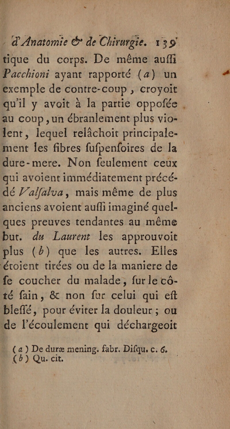 tique du corps. De même aufli Pacchioni ayant rapporté (4) un exemple de contre-coup , croyoit qu'il y avait à la partie oppofée au coup ,un ébranlement plus vio- lent, lequel relâchoit principale- ment les fibres fufpenfoires de la dure-mere. Non feulement ceux qui avoient immédiatement précé- dé J’alfalua, mais même de plus anciens avoient aufli imaginé quel- ques preuves tendantes au même but. du Laurent les approuvoit plus (2) que les autres. Elles étoient tirées ou de la maniere de fe coucher du malade, fur le cô- té fain, &amp; non fur celui qui eft bleffé, pour éviter la douleur ; ou “de l'écoulement qui déchargeoit (a) De duræ mening. fabr. pe C. 6e (6) Qu. cit,