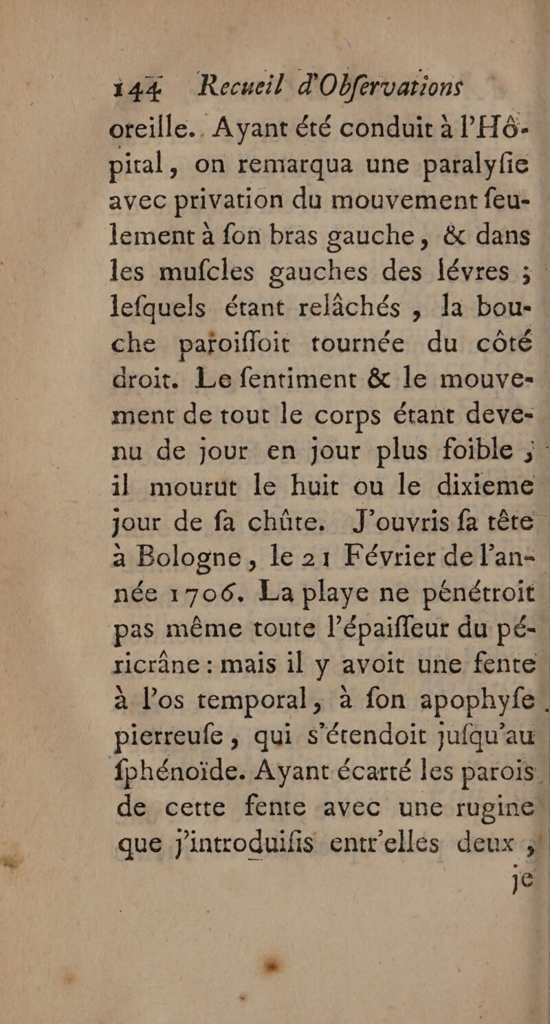 oreille.. Ayant été conduit à l'H6- piral, on remarqua une paralyfie avec privation du mouvement feu- lement à fon bras gauche, &amp; dans les mufcles gauches des févres ; . lefquels étant relâchés , la bou- che pañoifloit tournée du côté droit. Le fentiment &amp; le mouve- ment de tout le corps étant deve- nu de jour en jour plus foible ; il mourut le huit ou le dixieme jour de fa chûte. J’ouvris fa tête | a Bologne, le 21 Février de l’an- née 1706. La playe ne pénétroit. pas même toute l’épaiffeur du pé-. ricrâne : mais il y avoit une fente. à l'os temporal, à fon apophyfe. pierreufe ; qui s’érendoit jufqu'au fphénoïde. Ayant écarté les parois, de cette fente avec une ruginen que Jintroduifis entr'elles deux je.