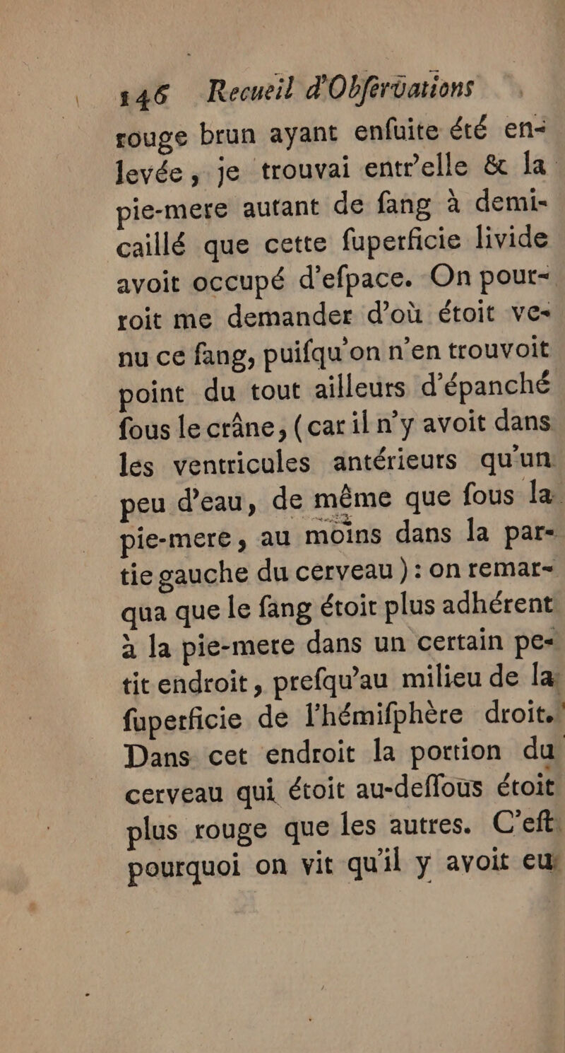 rouge brun ayant enfuite été en- levée , je trouvai entrelle &amp; la ie-mere autant de fang à demi- caillé que cette fuperficie livide avoit occupé d'efpace. On pour- roit me demander d’où étoit ves nu ce fang, puifqu'on n’en trouvoit point du tout ailleurs d’épanché fous le crâne, (car il n’y avoit dans les ventricules antérieurs qu'un: peu d’eau, de même que fous Ja pie-mere, au moins dans la par- tie gauche du cerveau ): on remar- qua que le fang étoit plus adhérent à la pie-mere dans un certain pes tit endroit, prefqu'au milieu de la fuperficie de l’'hémifphère droit. Dans cet endroit la portion du, cerveau qui étoit au-deflous étoit plus rouge que les autres. C’eft: pourquoi on vit qu'il y avoit eus