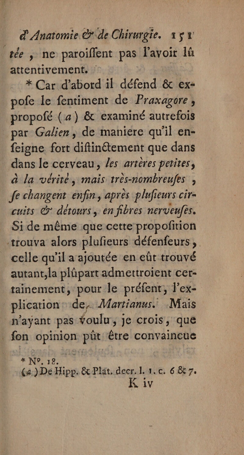 le ; ne paroiffent pas lavoir lû attentivement. * Car d’abord il défend &amp; ex- ofe le fentiment de Praxagore, propofé (a) &amp; examiné autrefois par Galien, de maniere qu'il en- feigne fort diftinétement que dans dans le cerveau, les artères petites, à la vérité, mais tres-nombreufes , fe changent enfin, apres plufieurs cir- cuits &amp; détours, en fibres nerveufes. Si de même que cette propofition trouva alors plufieurs défenfeurs, celle qu’il a ajoutée en eût trouvé autant,la plûpart admettroient cer- tainement, pour le préfent, l’ex- plication de. Martianus. Mais “n'ayant pas foulu, je crois, que fon nenui fe die convaincue » N°. 12. nie (a. )De Hipp. &amp; Plat. decr. I. 1. c. 6 &amp; 7. 7