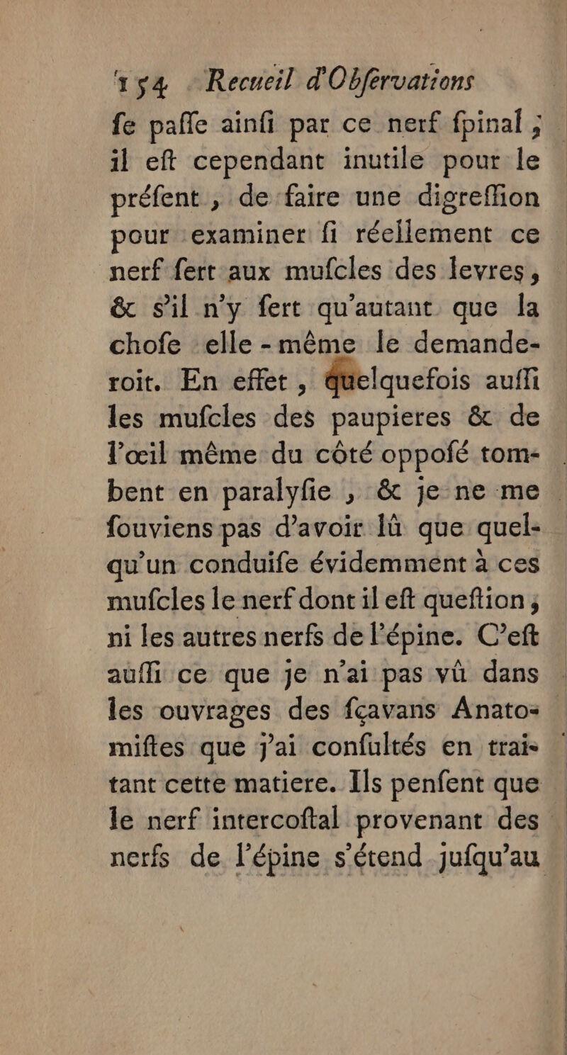 fe pañle ainfi par ce nerf fpinal ; il eft cependant inutile pour le préfent , de faire une digreffion pour examiner fi réellement ce nerf fert aux mufcles des levres, &amp; sil n'y fert qu'autant que la chofe elle-même le demande- roit. En effet, quelquefois auffi les mufcles des paupieres &amp; de l'œil même du côté oppofé tom- bent en paralyfie , &amp; je ne me. fouviens pas d’avoir Ià que quel- qu'un conduife évidemment à ces mufcles le nerf dont il eft queftion; ni les autres nerfs de l’épine. C’eft aufli ce que je n'ai pas vü dans les ouvrages des fçavans Anato- mifles que j'ai confultés en trais tant cette matiere. Ils penfent que le nerf intercoftal provenant des | nerfs de l'épine s'étend _jufqu’au