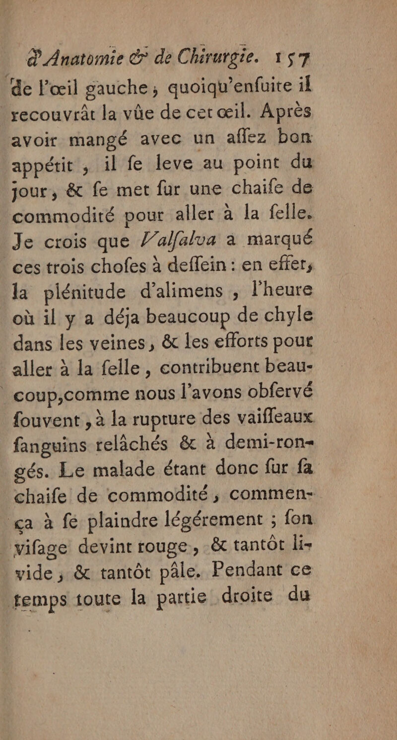 de l'œil gauche; quoiqu’enfuite il _ recouvrât la vûe de cet œil. Après avoir mangé avec un affez bon appétit , il fe leve au point du jour, &amp; fe met fur une chaife de commodité pour aller à la felle. Je crois que Z’alfalua à marqué ces trois chofes à deffein : en effer, la plénitude d’alimens ; l'heure où il y a déja beaucoup de chyle dans les veines, &amp; les efforts pout aller à la felle, contribuent beau- | coup,comme nous l'avons obfervé fouvent , à la ruprure des vaifleaux fanguins relâchés &amp; à demi-ron- gés. Le malade étant donc fur fa chaife de commodité, commen- ga à fe plaindre légérement ; fon . vifage devint rouge, tantôt lis vide ; &amp; tantôt pâle. Pendant ce temps toute la partie droite du