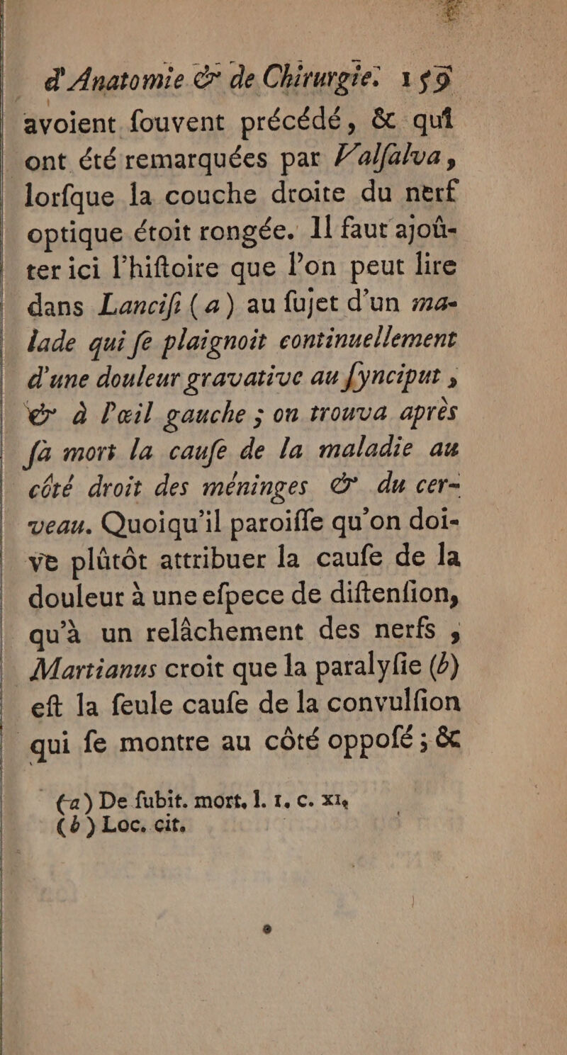 avoient fouvent précédé, &amp; qui ont été remarquées par l’alfalva, lorfque la couche droite du nerf optique étoit rongée. 1l faut ajoû- ter ici l’hiftoire que l’on peut lire dans Lancifi (a) au fujet d’un #14- lade qui fe plaignoit continuellement d'une douleur gravative au [ynciput , | @ à Pœil gauche ; on trouva après fa mort la caufe de la maladie au | côté droit des méninges © du cer- | veau. Quoiqu'il paroïffe qu'on doi- ve plûtôt attribuer la caufe de la douleur à uneefpece de diftenfion, qu'à un relâchement des nerfs , | Martianus croit que la paralyfie (2) eft la feule caufe de la convulfion _ qui fe montre au côté oppolé ; &amp; | (a) De fubit. mort, I. 1. c. xls (&amp;})Loc. cit,