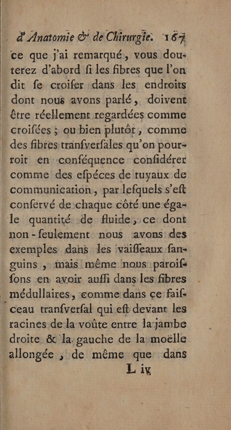 ce que J'ai remarqué, vous dou dit fe croifer dans les endroits dont nous avons parlé, doivent être réellement regardées comme croifées ; ou bien plutôt ; comme + des fibres tranfverfales qu’on pour= roit en ‘conféquence confidérer comme des cfpéces de tuyaux de communication, par lefquels s’eft | | le quantité de fluide, ce dont non - feulement nous ‘avons des exemples dans les vaifleaux fan- guins , mais même nous paroifs fons en avoir aufli dans les fibres . médullaires , comme dans ce faifs _ ceau tranfverfal qui eft devant les racines de la voûte entre layambe allongée ; de même que dans L iv