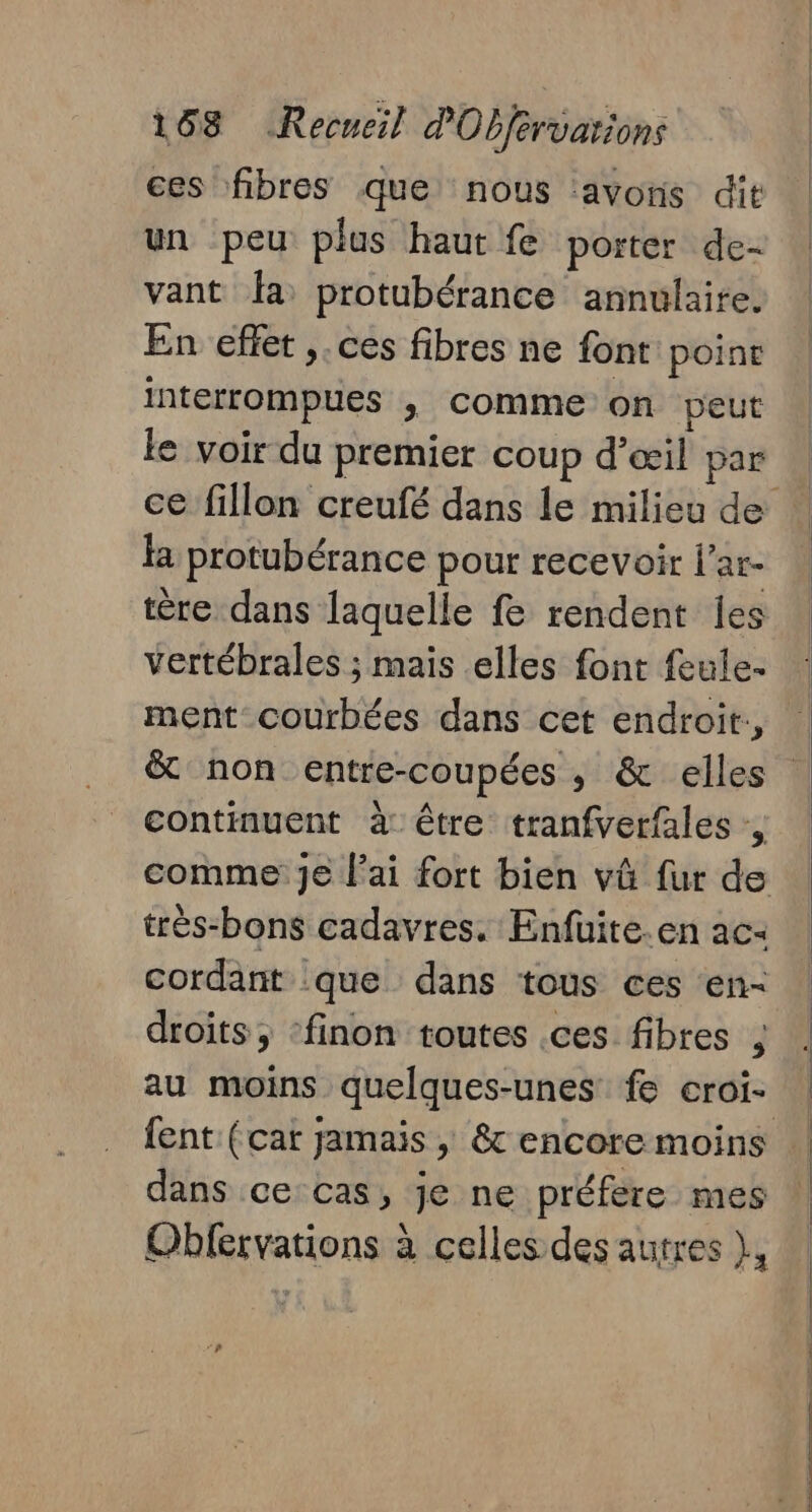 ces fibres que nous avons dit un peu plus haut fe porter de- vant fa protubérance annulaire. En effet ,.ces fibres ne font poine interrompues , comme on peut le voir du premier coup d'œil par fa protubérance pour recevoir l’ar- tère dans laquelle fe rendent Îes vertébrales ; mais elles font feule- ment courbées dans cet endroit., continuent à être tranfverfales ,, très-bons cadavres. Enfüite.en ac: cordant :que dans tous ces ‘en- droits; ‘finon toutes .ces fibres ; au moins quelques-unes fe croi- dans ce cas, je ne préfere mes Obfervations à celles des autres }, n