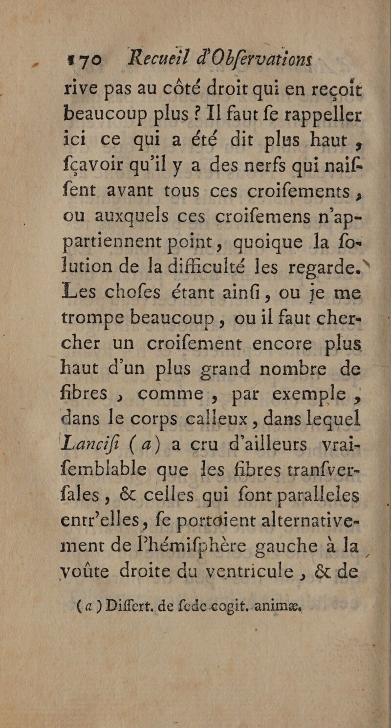 # rive pas au côté droit qui en recoit beaucoup plus ? II faut fe rappeller ici ce qui a été dit plus haut, fçavoir qu'il y a des nerfs qui naïf fent avant tous ces croifements, ou auxquels ces croifemens n’ap- partiennent point, quoique la fo- Les chofes étant ainfi, ou je me trompe beaucoup, ou il faut cher- cher un croifement encore plus haut d'un plus grand nombre de fibres , comme, par exemple , dans le corps calleux, dans lequel femblable que les fibres tranfver- fales, &amp; celles qui font paralleles (a ) Differt. de fedecogit. anime.