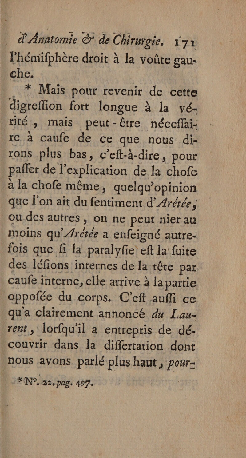 l'hémifphère droit à la voûte gau- che. … * Mais pour revenir de cette digreflion fort longue à la vé- rité , mais peut-être nécefai- re à caufe de ce que nous di- rons plus bas, c’eft-à-dire, pour pañler de l’explication de la chofe à la chofe même, quelqu’opinion que l’on ait du fentiment d’Aréée, ou des autres , on ne peut nier au moins qu'ÆArétée a enfeigné autre- fois que fi la paralyfe eft la fuite des léfions internes de la tête par caufe interne, elle arrive à la partie oppofée du corps. C’eft aufli ce qu'a clairement annoncé du Lau rent, lorfqu'il a entrepris de dé- couvrir dans la diflertation dont nous avons. parlé plus haut, pour- # (N°, 22, pag. 497