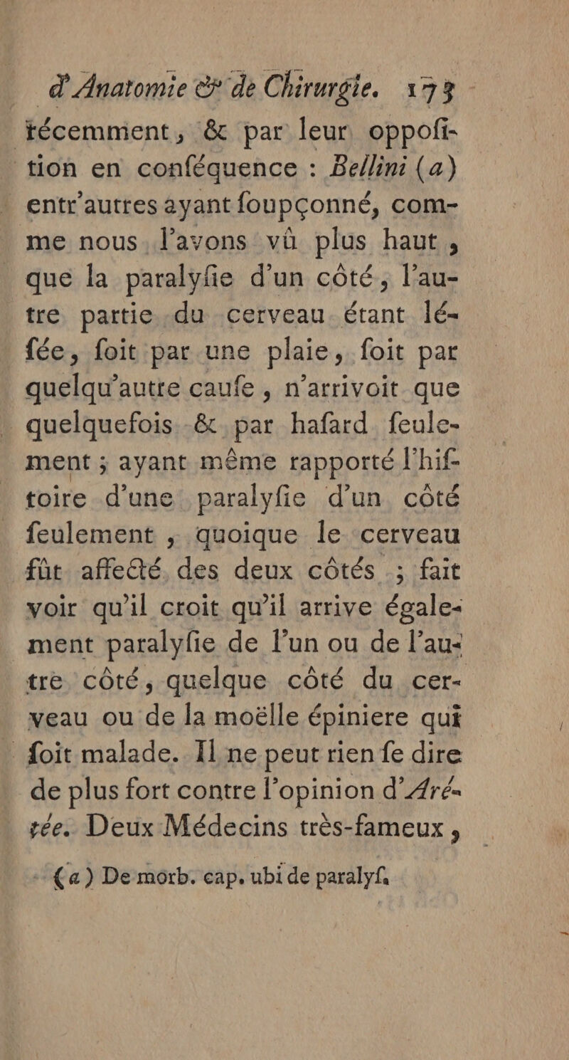 técemment, &amp; par leur, oppofi- tion en conféquence : Bellini (a) entr'autres ayant foupçonné, com- me nous. l'avons vû plus haut, que la paralyfe d’un côté, l’au- tre partie du cerveau. étant lé- fée, foit par une plaie, foit par quelqu’autre caufe , n’arrivoit que quelquefois -&amp; par hafard feule- ment ; ayant même rapporté Jhif toire d’une paralyfie d’un côté feulement ,; quoique le cerveau fût affecté des deux côtés ; fait voir qu'il croit qu’il arrive égale- ment paralyfe de lun ou de l’au: tre côté, quelque côté du cer- veau ou de la moëlle épiniere qui _ foit malade. Il ne peut rien fe dire de plus fort contre l’opinion d’ÆArés _ gée. Deux Médecins très-fameux , + {a) De morb. cap. ubi de paralyf,