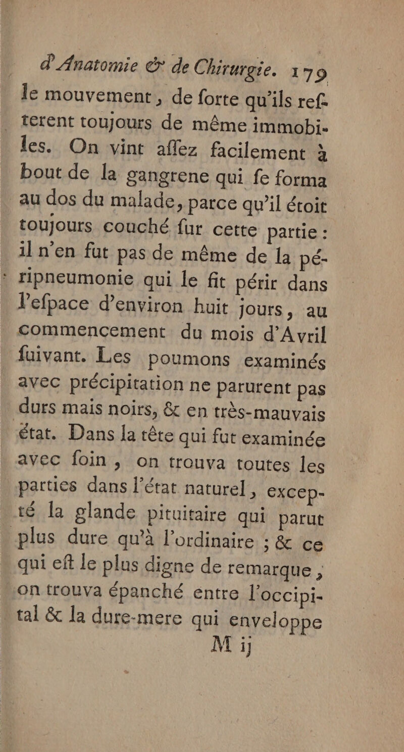 Île mouvement, de forte qu'ils ref. terent toujours de même immobi. les. On vint aflez facilement à bout de la gangrene qui fe forma au dos du malade, parce qu’il étoit toujours couché fur cette partie : il n’en fut pas de même de la pé- * ripneumonie qui le fit périr dans lefpace d'environ huit Jours, au commencement du mois d'Avril faivant. Les poumons examinés avec précipitation ne parurent pas durs mais noirs, &amp; en très-mauvais état. Dans la tête qui fut examinée avec foin, on trouva toutes les parties dans l’état naturel, excep- té la glande pituitaire qui parut plus dure qu'à l'ordinaire ; &amp; ce qui ef le plus digne de remarque , on trouva épanché entre l'occipi- tal &amp; la dure-mere qui enveloppe