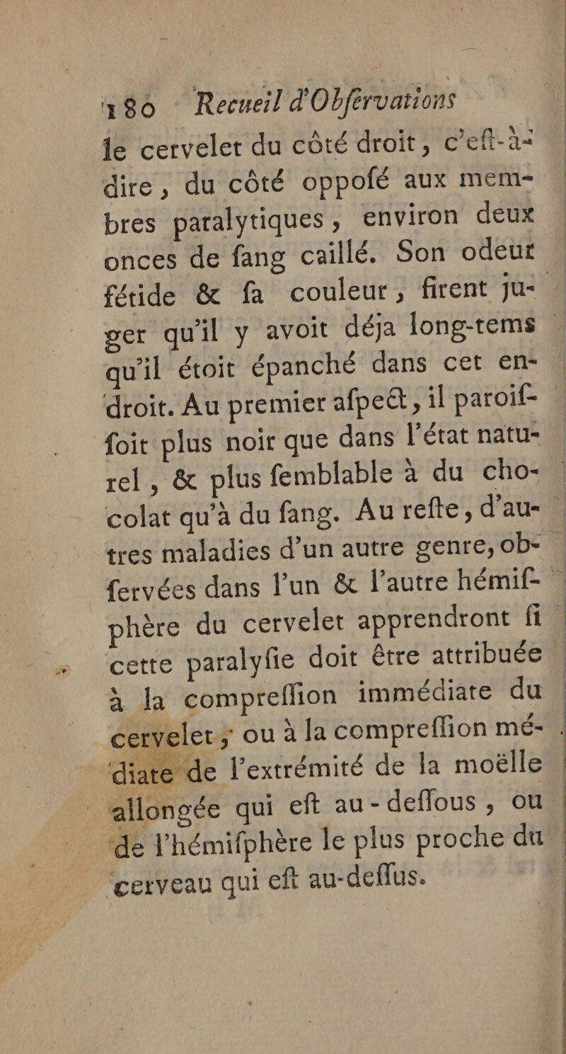 de cervelet du côté droit, c’eft-à: dire, du côté oppofé aux mem- bres paralytiques, environ deux onces de fang caillé. Son odeur qu'il étoit épanché dans cet en- droit. Au premier afpett, il paroif- foit plus noir que dans l’état natu- rel, &amp; plus femblable à du cho- tres maladies d’un autre genre, ob- cette paralylie doit être attribuée LS 0 # . à la compreflion immédiate du cervelet; ou à la compreffion mé- diate de l'extrémité de la moëlle ‘de l'hémifphère le plus proche du “cerveau qui eft au-deflus.