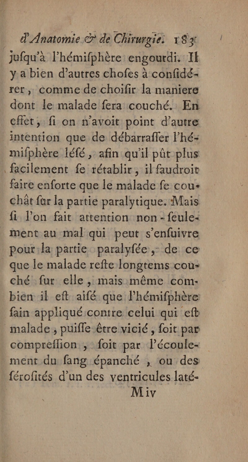 jufqu’à l’hémifphère engourdi. Il y a bien d’autres chofes à confidé- rer, comme de choïfir la maniere dont le malade fera couché. En effet, fi on n’avoit point d'autre intention que de débarraffer l’hé: mifphère léfé , afin qu'il pût plus facilement fe rétablir, il faudroit faire enforte que le malade fe cou: chât fur la partie paralytique. Mais fi l’on fait attention non - feule&lt; ment au mal qui peut s’enfuivre pout:la partie paralyfée ,: de ce que le malade refte longtems cou» ché fur elle , mais même com- bien il eft aifé que lhémifphère fain appliqué contre celui qui efb malade, puifle être vicié , foit par compreflion ; foit par l’écoule- ment du fang épanché , ou des férofités d’un des ventricules laté-