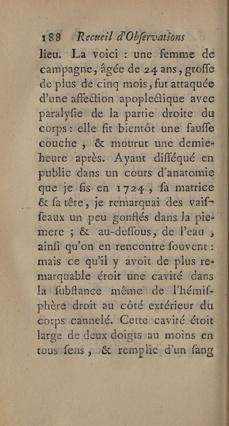 lieu. La voici : une femme de campagne, âgée de 24 ans, groffe de plus’ dé cinq mois, fut attaquée W d’une affection spopleälique avec | paralyfie de la partie droite du corps+ elle fit bientôt une faufle couche ; &amp; mourut une demie- heure après. Avant difléqué en public dans un cours d'anatomie que je fis en 1724, fa matrice êx fatête, je remarquai des vaif- feaux un peu gonflés dans la pie: mere ; &amp; au-deflous,; de l’eau ; ainfi qu'on en rencontre fouvent : mais ce qu'il y avoit de plus re: marquable éroit une cavité dans a fubflance même de l'hémif- phère droit au côté extérieur du Corps'cannelé, Cette-cavité étoit large de deux doigts:au moins en ous fens ;:&amp; remplie d’un fang