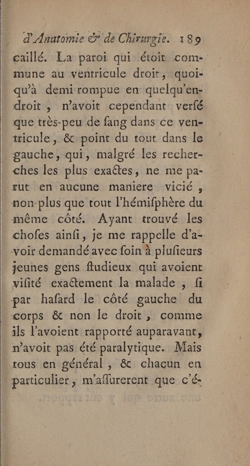 caillé. La paroi qui étoit com- mune au ventricule droit, quoi- qu'à demi-rompue en quelqu’en- droit , n’avoit cependant verfé que très-peu de fang dans ce ven- tricule, &amp; point du tout dans le gauche, qui, malgré les recher- ches les plus exaêtes, ne me pa- rut en aucune maniere vicié , non-plus que tout l'hémifphère du même côté. Ayant trouvé les chofes ainfi, je me rappelle d’a- voir demandé avec foin à plufieurs jeunes gens fludieux qui avoient vifité exactement [a malade , fi par hafard le côté gauche du corps &amp; non le droit , comme ils l’avoient rapporté auparavant, mavoit pas été paralytique. Mais tous en général , &amp; chacun en particulier, m'aflurerent que c'é-