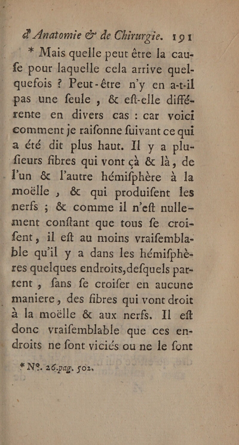 * Mais quelle peut être la cau- fe pour laquelle cela arrive quel- quefois ? Peut-être n’y en a-t:il pas une feule , &amp; eft-elle diffé- rente en divers cas : car voici comment Je raifonne fuivant ce qui a été dit plus haut. Il y a plu- fieurs fibres qui vont cà &amp; là, de - lun &amp; l'autre hémifphère à la moëlle , &amp; qui produifent les nerfs ; &amp; comme il n’eft nulle- ment conftant que tous fe croi- _fent, il eft au moins vraifembla- ble qu'il y a dans les hémifphè- res quelques endroits,defquels par- tent , fans fe croifer en aucune . maniere, des fibres qui vont droit à la moëlle &amp; aux nerfs. Il ef donc vraifemblable que ces en- droits ne font viciés ou ne le font F NC. 26.pag. $o2.