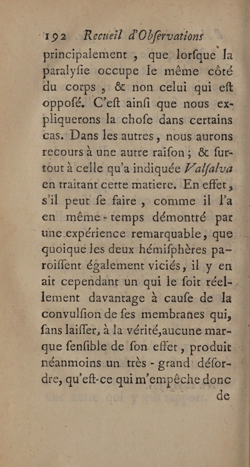 principalement , que lorfque la paralyfie occupe le même côté du corps ; &amp; non celui qui eft oppofé. C'eft ainfi que nous ex- pliquerons la chofe dans certains cas. Dans les autres, nous aurons recours à une autre raïfon; &amp; fur- tout à celle qu’a indiquée J’alfalua en traitant cette matiere, En effet, s'il peut fe faire, comme il la une expérience remarquable, que quoique les deux hémifphères pa- roiflent également viciés, il y en ait cependant un qui le foit réel-. lement davantage à caufe de Îa convulfion de fes membranes qui, fans laiffer, à la vérité,aucune mar- que fenfible de fon effet, produit néanmoins un très - grand défor- dre, qu'eft-ce qui m empêche donc de